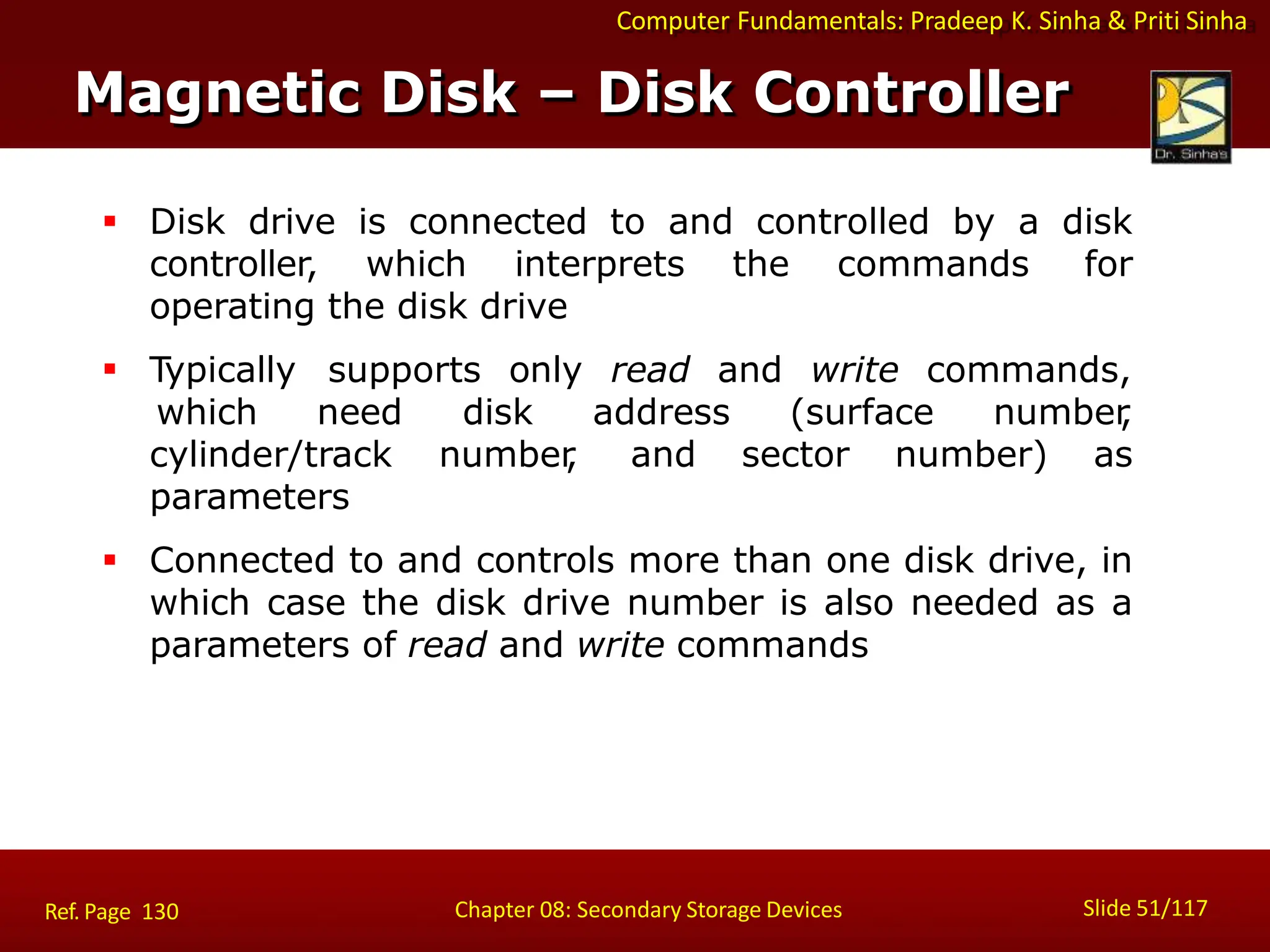 Computer Fundamentals: Pradeep K. Sinha & Priti Sinha
 Disk drive is connected to and controlled by a disk
controller, which interprets the commands for
operating the disk drive
 Typically supports only read and write commands,
which need disk address (surface number
,
and sector number) as
cylinder/track number
,
parameters
 Connected to and controls more than one disk drive, in
which case the disk drive number is also needed as a
parameters of read and write commands
Magnetic Disk – Disk Controller
Slide 51/117
Chapter 08: Secondary Storage Devices
Ref. Page 130
 