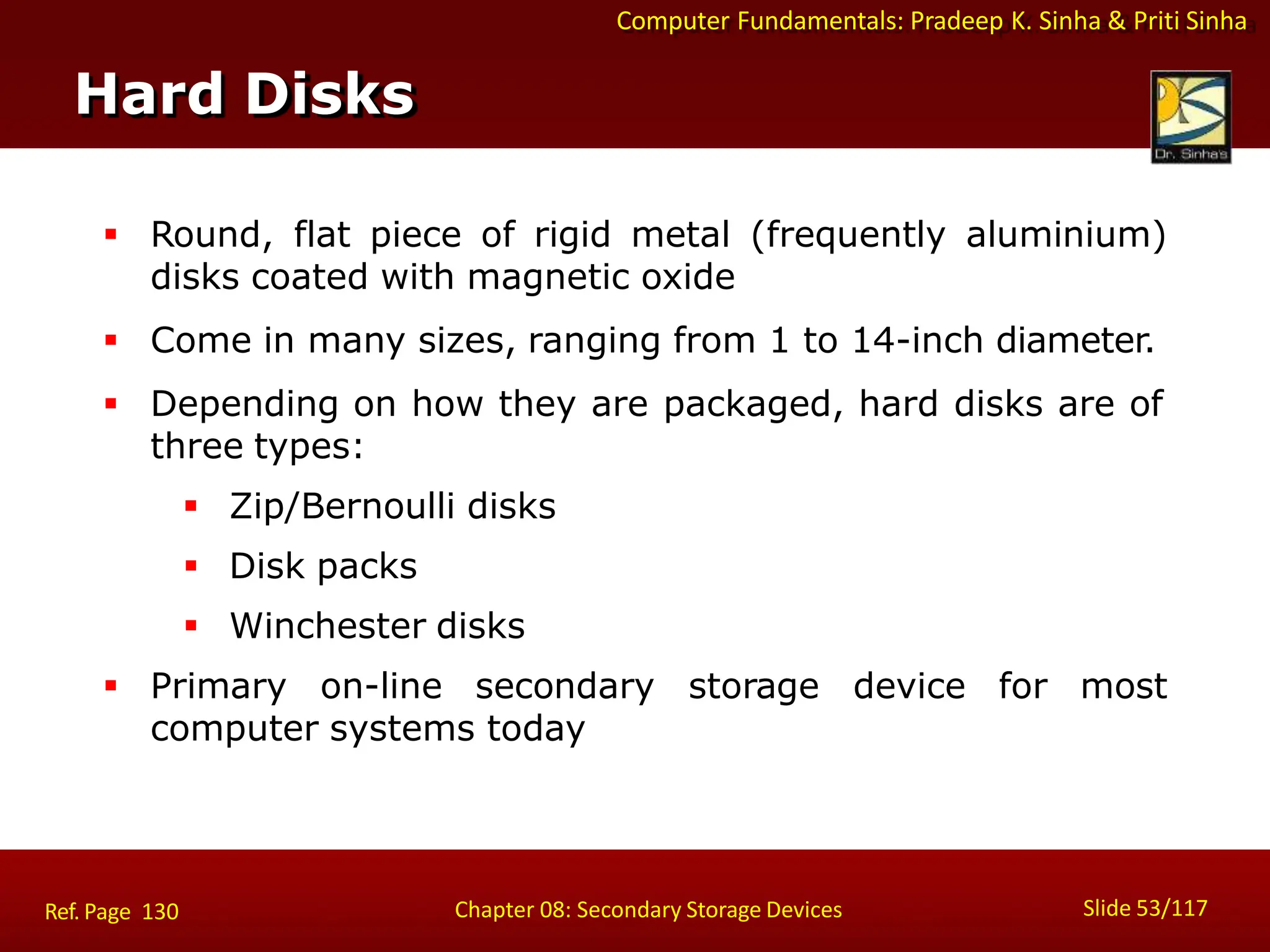 Computer Fundamentals: Pradeep K. Sinha & Priti Sinha
 Round, flat piece of rigid metal (frequently aluminium)
disks coated with magnetic oxide
 Come in many sizes, ranging from 1 to 14-inch diameter.
 Depending on how they are packaged, hard disks are of
three types:
 Zip/Bernoulli disks
 Disk packs
 Winchester disks
 Primary on-line secondary storage device for most
computer systems today
Hard Disks
Slide 53/117
Chapter 08: Secondary Storage Devices
Ref. Page 130
 