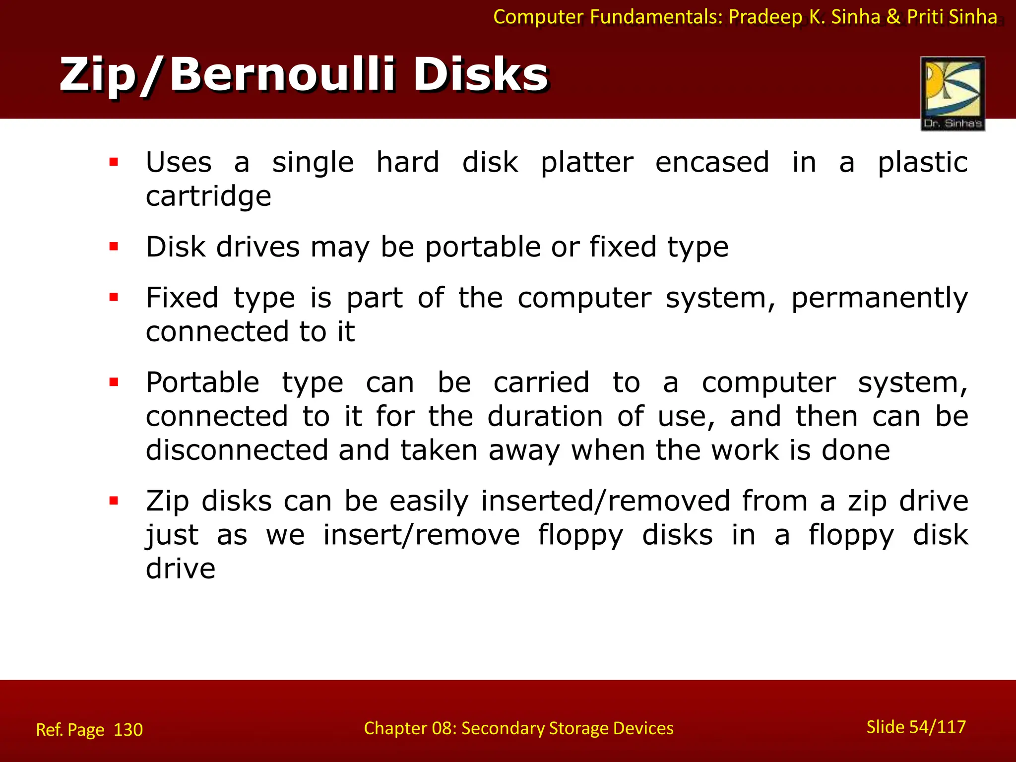 Computer Fundamentals: Pradeep K. Sinha & Priti Sinha
 Uses a single hard disk platter encased in a plastic
cartridge
 Disk drives may be portable or fixed type
 Fixed type is part of the computer system, permanently
connected to it
 Portable type can be carried to a computer system,
connected to it for the duration of use, and then can be
disconnected and taken away when the work is done
 Zip disks can be easily inserted/removed from a zip drive
just as we insert/remove floppy disks in a floppy disk
drive
Zip/Bernoulli Disks
Slide 54/117
Chapter 08: Secondary Storage Devices
Ref. Page 130
 