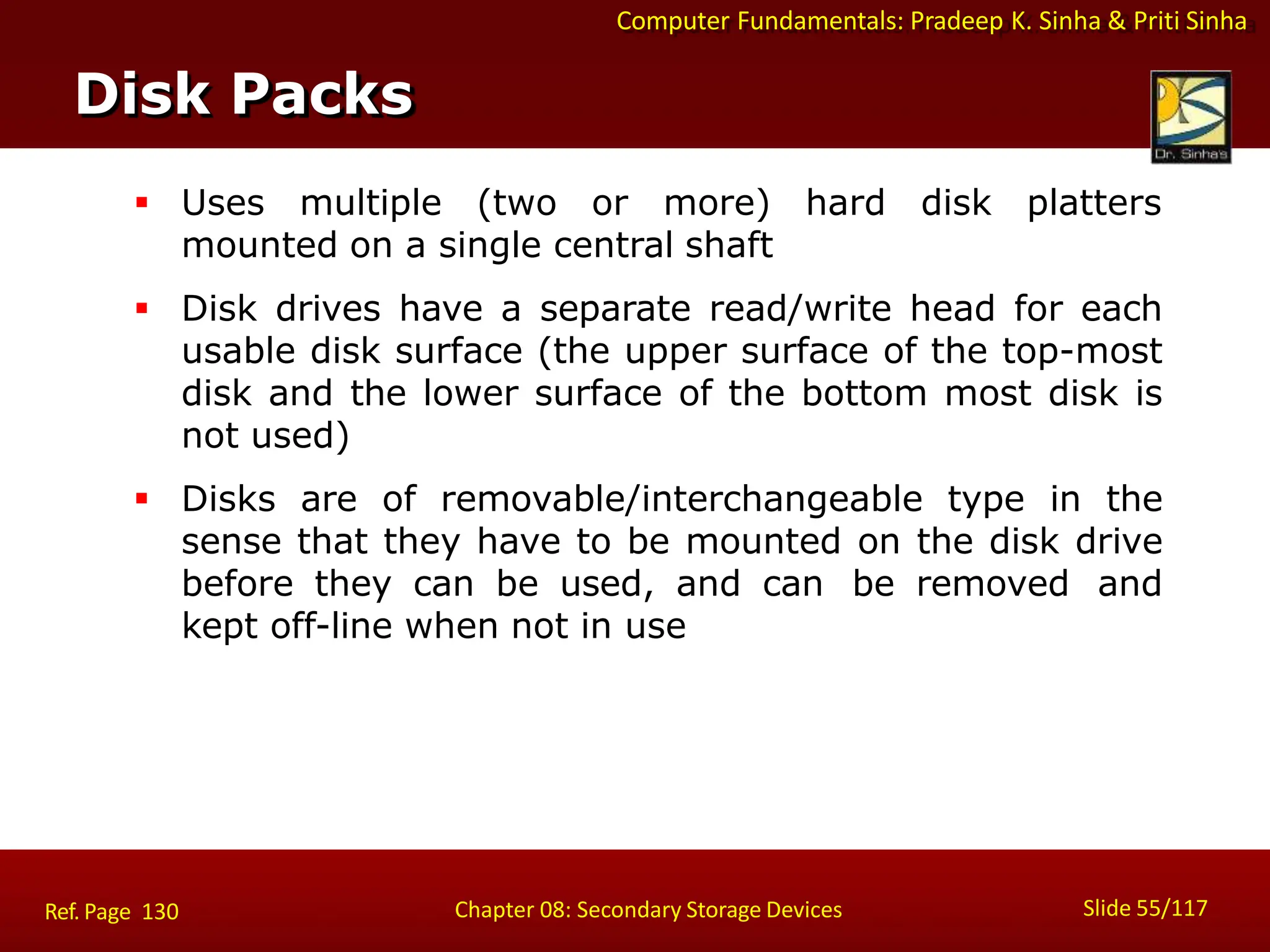 Computer Fundamentals: Pradeep K. Sinha & Priti Sinha
 Uses multiple (two or more) hard disk platters
mounted on a single central shaft
 Disk drives have a separate read/write head for each
usable disk surface (the upper surface of the top-most
disk and the lower surface of the bottom most disk is
not used)
 Disks are of removable/interchangeable type in the
sense that they have to be mounted on the disk drive
before they can be used, and can be removed and
kept off-line when not in use
Disk Packs
Slide 55/117
Chapter 08: Secondary Storage Devices
Ref. Page 130
 