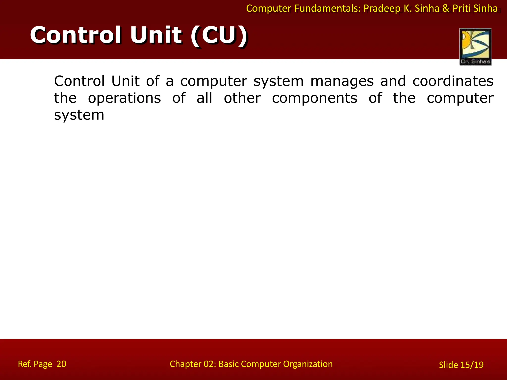 Computer Fundamentals: Pradeep K. Sinha & Priti Sinha
Control Unit of a computer system manages and coordinates
the operations of all other components of the computer
system
Control Unit (CU)
Ref. Page 20 Chapter 02: Basic Computer Organization Slide 15/19
 