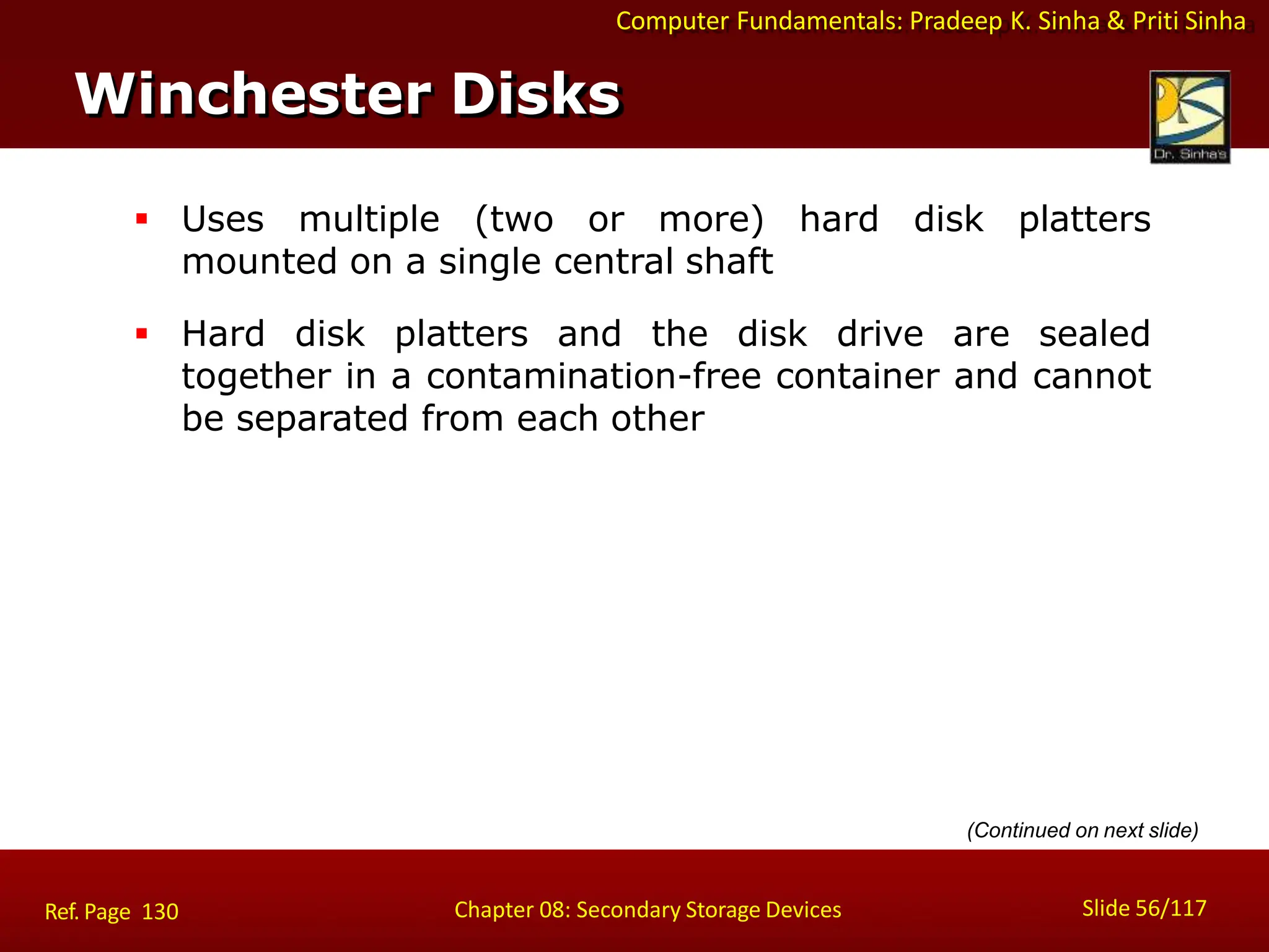 Computer Fundamentals: Pradeep K. Sinha & Priti Sinha
 Uses multiple (two or more) hard disk platters
mounted on a single central shaft
 Hard disk platters and the disk drive are sealed
together in a contamination-free container and cannot
be separated from each other
Winchester Disks
Slide 56/117
Chapter 08: Secondary Storage Devices
Ref. Page 130
(Continued on next slide)
 