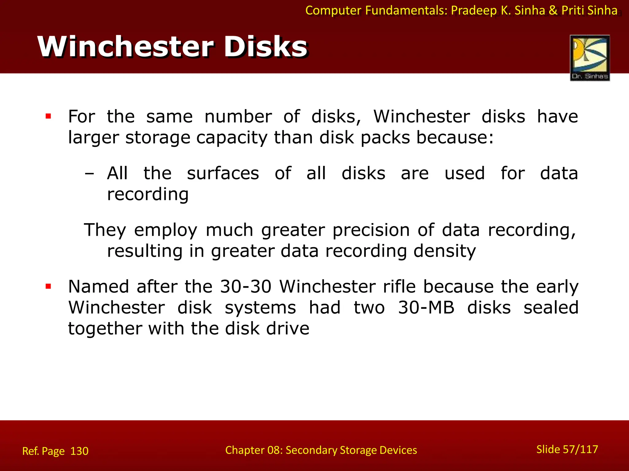 Computer Fundamentals: Pradeep K. Sinha & Priti Sinha
 For the same number of disks, Winchester disks have
larger storage capacity than disk packs because:
– All the surfaces of all disks are used for data
recording
They employ much greater precision of data recording,
resulting in greater data recording density
 Named after the 30-30 Winchester rifle because the early
Winchester disk systems had two 30-MB disks sealed
together with the disk drive
Winchester Disks
Slide 57/117
Chapter 08: Secondary Storage Devices
Ref. Page 130
 