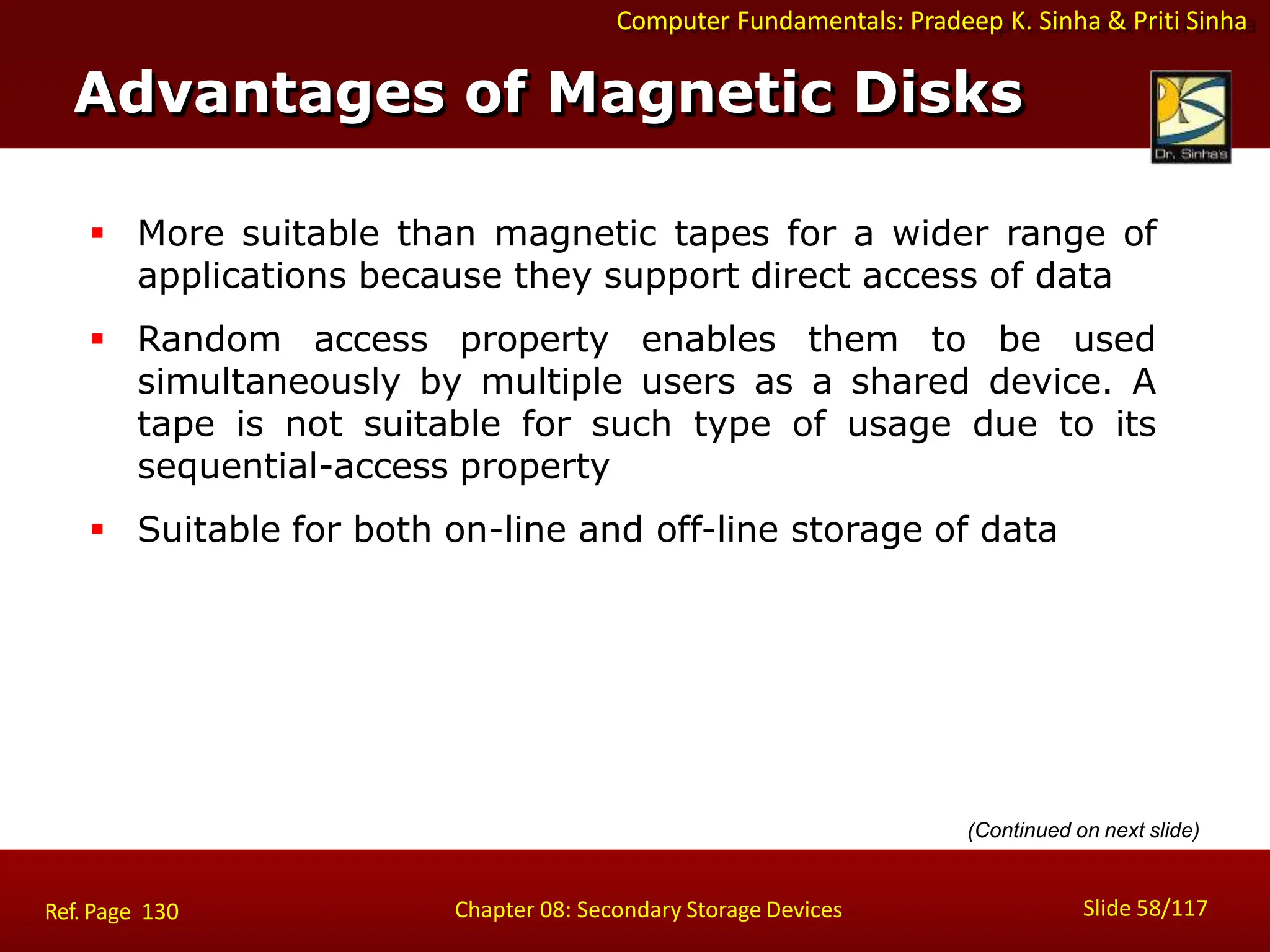 Computer Fundamentals: Pradeep K. Sinha & Priti Sinha
 More suitable than magnetic tapes for a wider range of
applications because they support direct access of data
 Random access property enables them to be used
simultaneously by multiple users as a shared device. A
tape is not suitable for such type of usage due to its
sequential-access property
 Suitable for both on-line and off-line storage of data
Advantages of Magnetic Disks
Slide 58/117
Chapter 08: Secondary Storage Devices
Ref. Page 130
(Continued on next slide)
 