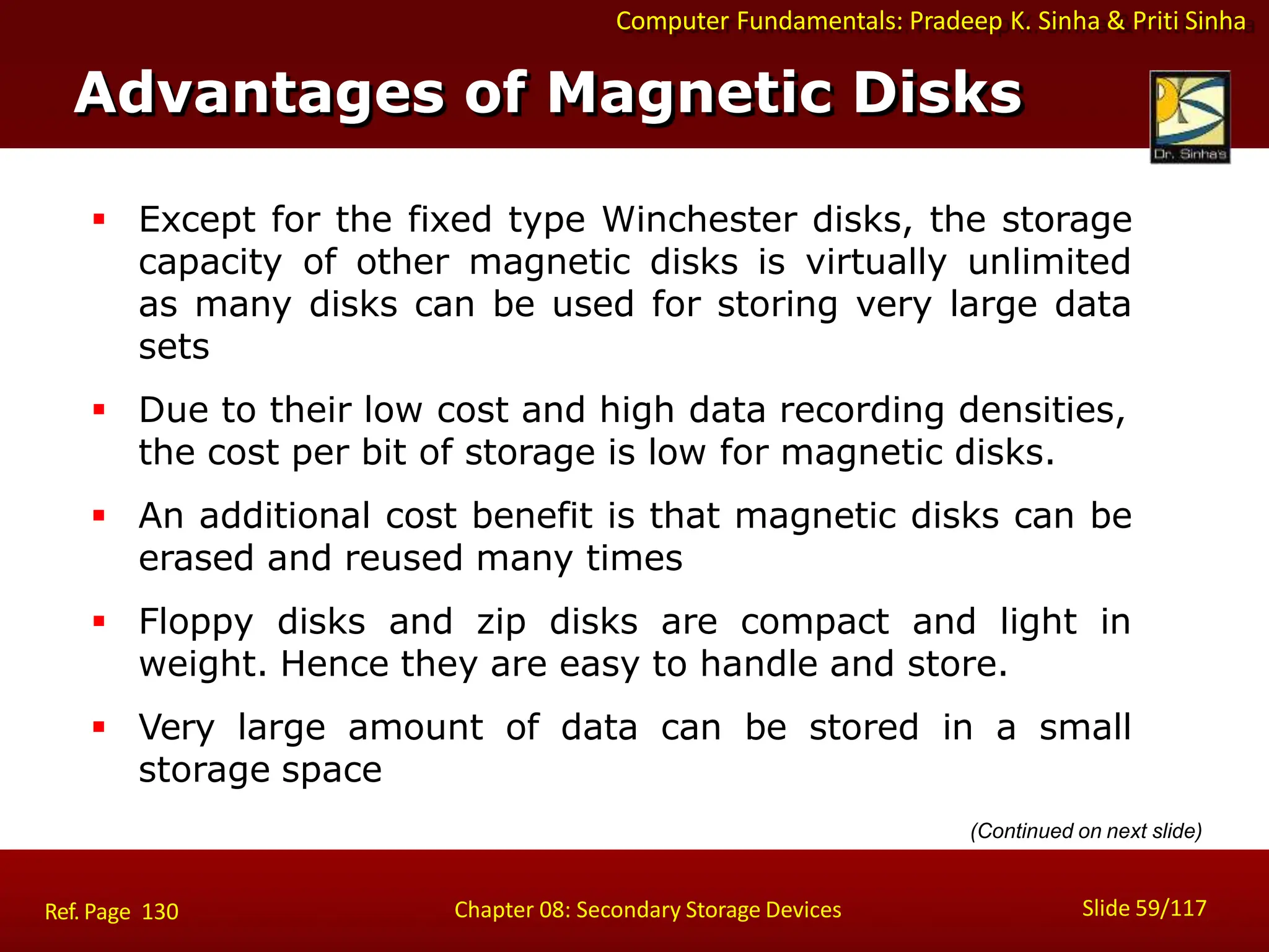 Computer Fundamentals: Pradeep K. Sinha & Priti Sinha
 Except for the fixed type Winchester disks, the storage
capacity of other magnetic disks is virtually unlimited
as many disks can be used for storing very large data
sets
 Due to their low cost and high data recording densities,
the cost per bit of storage is low for magnetic disks.
 An additional cost benefit is that magnetic disks can be
erased and reused many times
 Floppy disks and zip disks are compact and light in
weight. Hence they are easy to handle and store.
 Very large amount of data can be stored in a small
storage space
(Continued on next slide)
Advantages of Magnetic Disks
Slide 59/117
Chapter 08: Secondary Storage Devices
Ref. Page 130
 