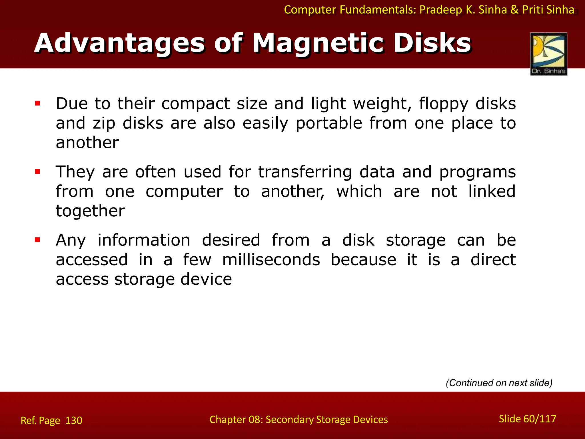 Computer Fundamentals: Pradeep K. Sinha & Priti Sinha
 Due to their compact size and light weight, floppy disks
and zip disks are also easily portable from one place to
another
 They are often used for transferring data and programs
from one computer to another, which are not linked
together
 Any information desired from a disk storage can be
accessed in a few milliseconds because it is a direct
access storage device
(Continued on next slide)
Advantages of Magnetic Disks
Slide 60/117
Chapter 08: Secondary Storage Devices
Ref. Page 130
 