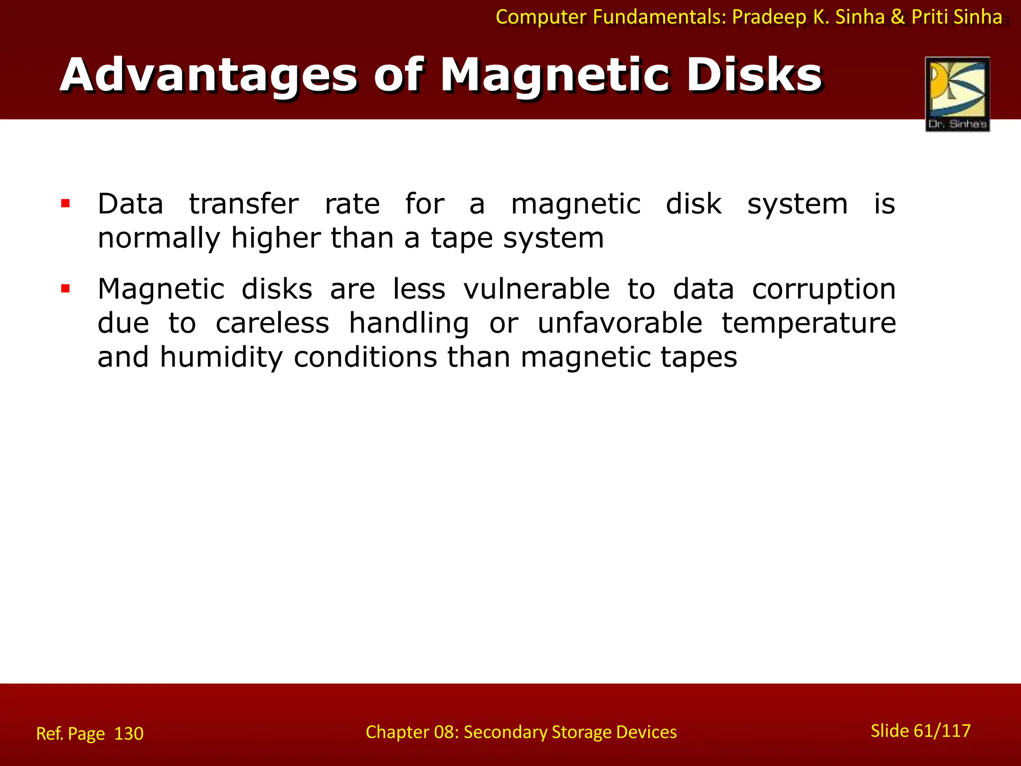 Computer Fundamentals: Pradeep K. Sinha & Priti Sinha
 Data transfer rate for a magnetic disk system is
normally higher than a tape system
 Magnetic disks are less vulnerable to data corruption
due to careless handling or unfavorable temperature
and humidity conditions than magnetic tapes
Advantages of Magnetic Disks
Slide 61/117
Chapter 08: Secondary Storage Devices
Ref. Page 130
 