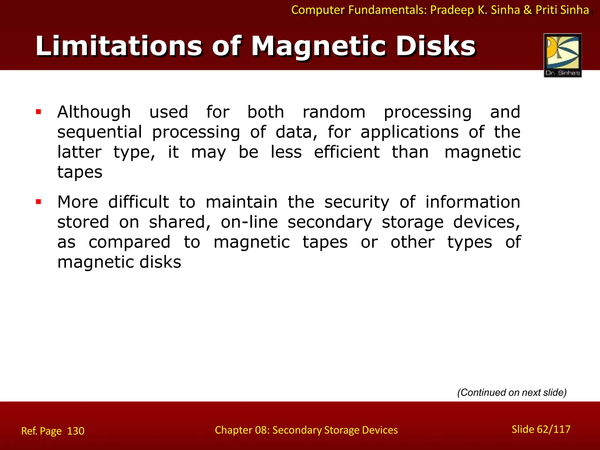 Computer Fundamentals: Pradeep K. Sinha & Priti Sinha
 Although used for both random processing and
sequential processing of data, for applications of the
latter type, it may be less efficient than magnetic
tapes
 More difficult to maintain the security of information
stored on shared, on-line secondary storage devices,
as compared to magnetic tapes or other types of
magnetic disks
Limitations of Magnetic Disks
Slide 62/117
Chapter 08: Secondary Storage Devices
Ref. Page 130
(Continued on next slide)
 