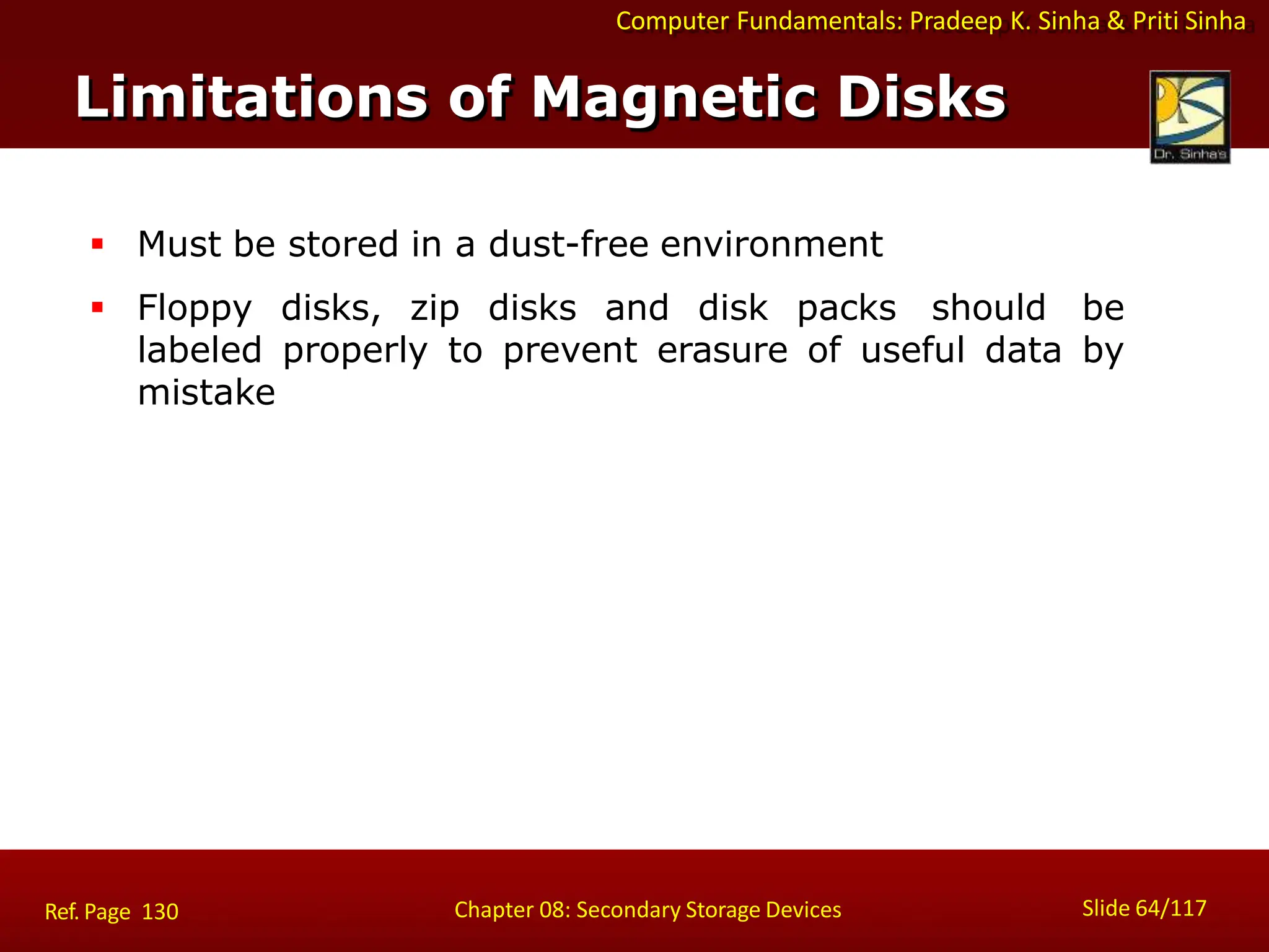Computer Fundamentals: Pradeep K. Sinha & Priti Sinha
 Must be stored in a dust-free environment
 Floppy disks, zip disks and disk packs should be
labeled properly to prevent erasure of useful data by
mistake
Limitations of Magnetic Disks
Slide 64/117
Chapter 08: Secondary Storage Devices
Ref. Page 130
 