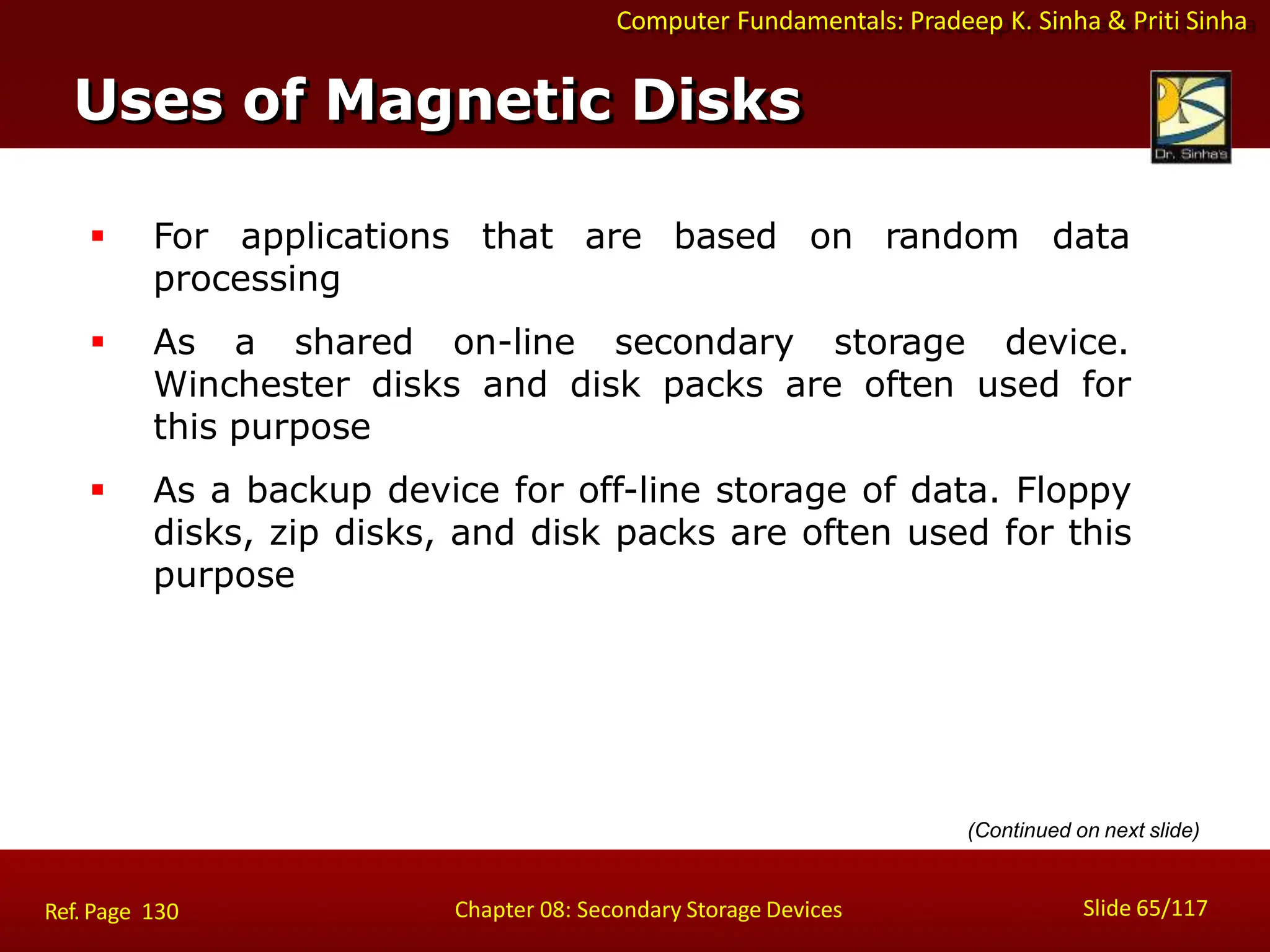 Computer Fundamentals: Pradeep K. Sinha & Priti Sinha
 For applications that are based on random data
processing
 As a shared on-line secondary storage device.
Winchester disks and disk packs are often used for
this purpose
 As a backup device for off-line storage of data. Floppy
disks, zip disks, and disk packs are often used for this
purpose
Uses of Magnetic Disks
Slide 65/117
Chapter 08: Secondary Storage Devices
Ref. Page 130
(Continued on next slide)
 