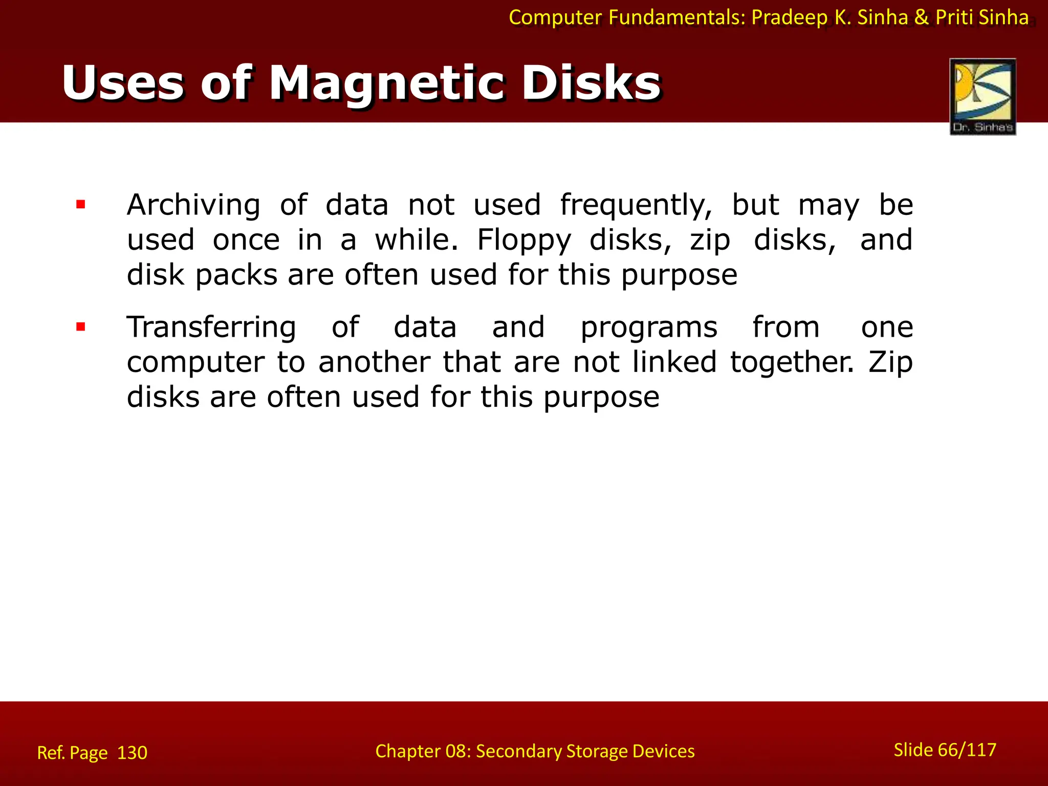 Computer Fundamentals: Pradeep K. Sinha & Priti Sinha
 Archiving of data not used frequently, but may be
used once in a while. Floppy disks, zip disks, and
disk packs are often used for this purpose
 Transferring of data and programs from one
computer to another that are not linked together. Zip
disks are often used for this purpose
Uses of Magnetic Disks
Slide 66/117
Chapter 08: Secondary Storage Devices
Ref. Page 130
 