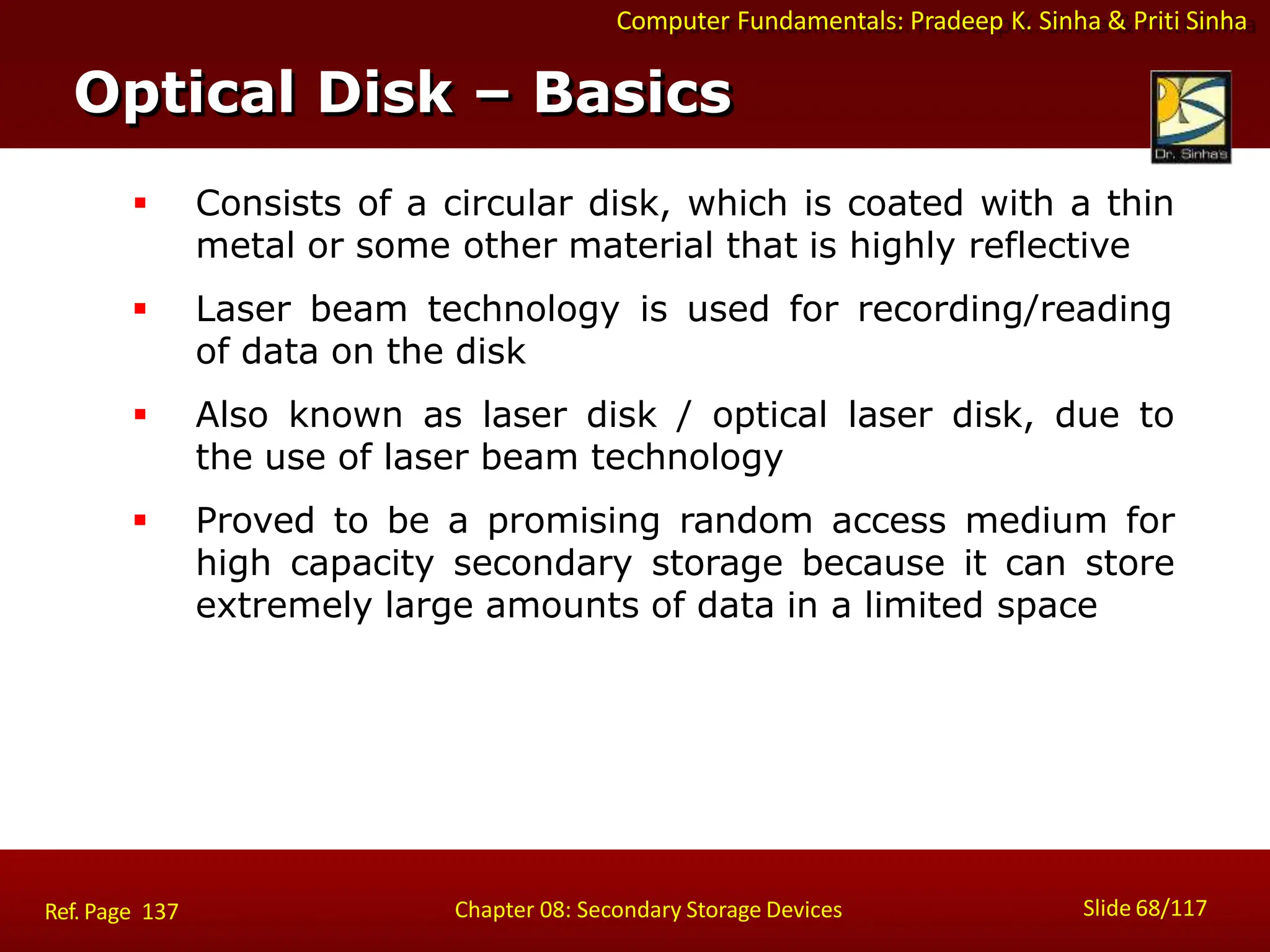 Computer Fundamentals: Pradeep K. Sinha & Priti Sinha
 Consists of a circular disk, which is coated with a thin
metal or some other material that is highly reflective
 Laser beam technology is used for recording/reading
of data on the disk
 Also known as laser disk / optical laser disk, due to
the use of laser beam technology
 Proved to be a promising random access medium for
high capacity secondary storage because it can store
extremely large amounts of data in a limited space
Optical Disk – Basics
Slide 68/117
Chapter 08: Secondary Storage Devices
Ref. Page 137
 