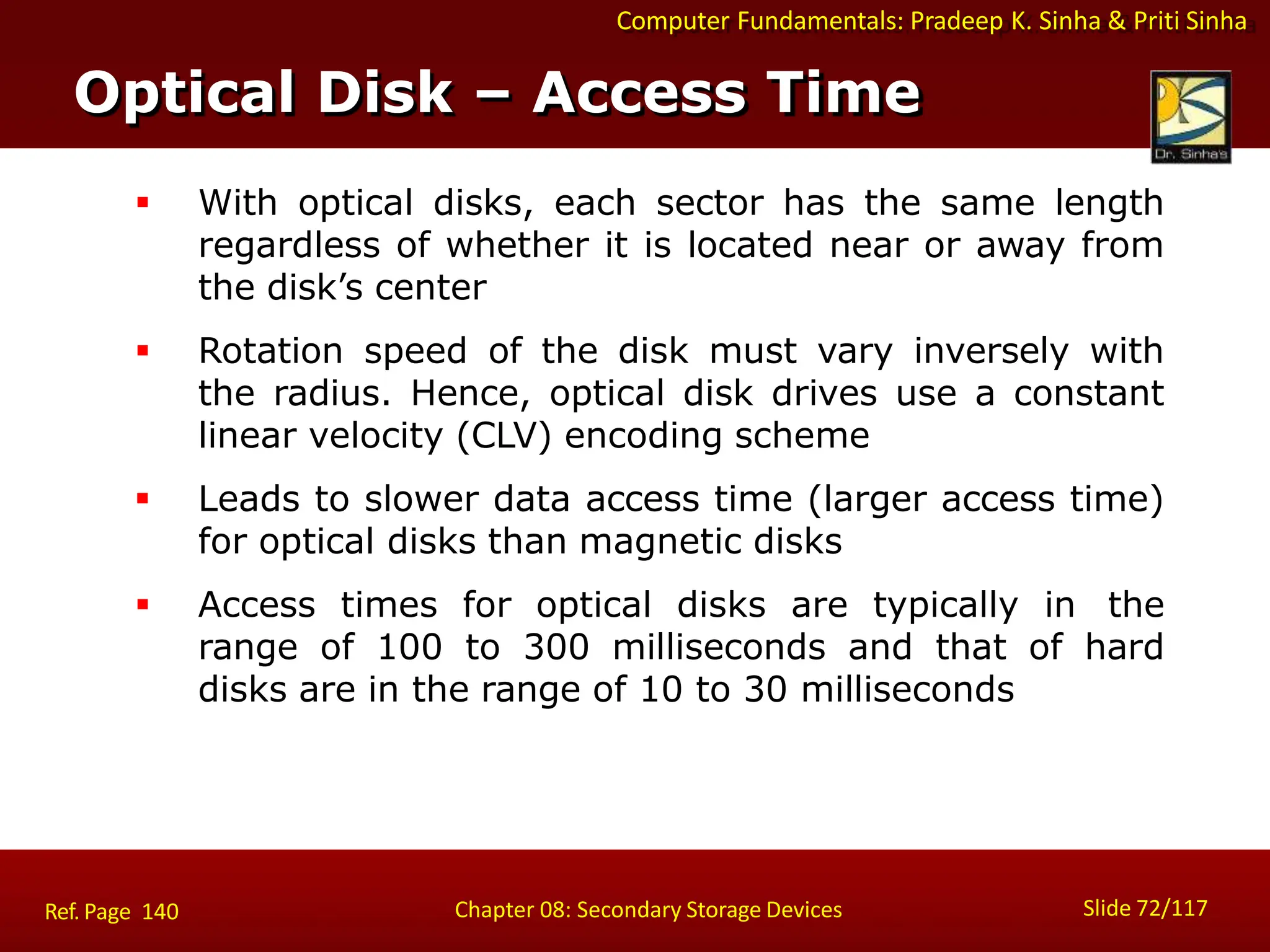 Computer Fundamentals: Pradeep K. Sinha & Priti Sinha
 With optical disks, each sector has the same length
regardless of whether it is located near or away from
the disk’s center
 Rotation speed of the disk must vary inversely with
the radius. Hence, optical disk drives use a constant
linear velocity (CLV) encoding scheme
 Leads to slower data access time (larger access time)
for optical disks than magnetic disks
 Access times for optical disks are typically in the
range of 100 to 300 milliseconds and that of hard
disks are in the range of 10 to 30 milliseconds
Optical Disk – Access Time
Slide 72/117
Chapter 08: Secondary Storage Devices
Ref. Page 140
 