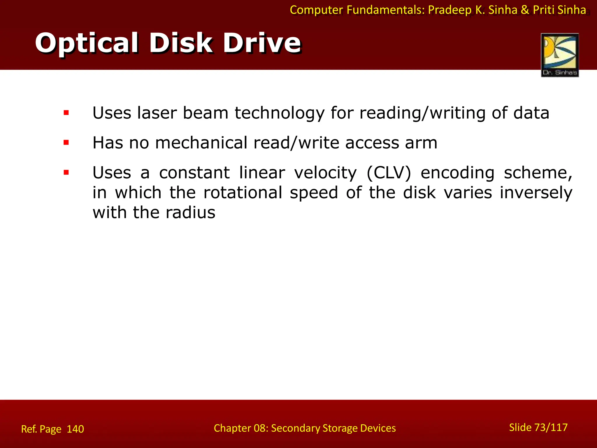 Computer Fundamentals: Pradeep K. Sinha & Priti Sinha
 Uses laser beam technology for reading/writing of data
 Has no mechanical read/write access arm
 Uses a constant linear velocity (CLV) encoding scheme,
in which the rotational speed of the disk varies inversely
with the radius
Optical Disk Drive
Slide 73/117
Chapter 08: Secondary Storage Devices
Ref. Page 140
 