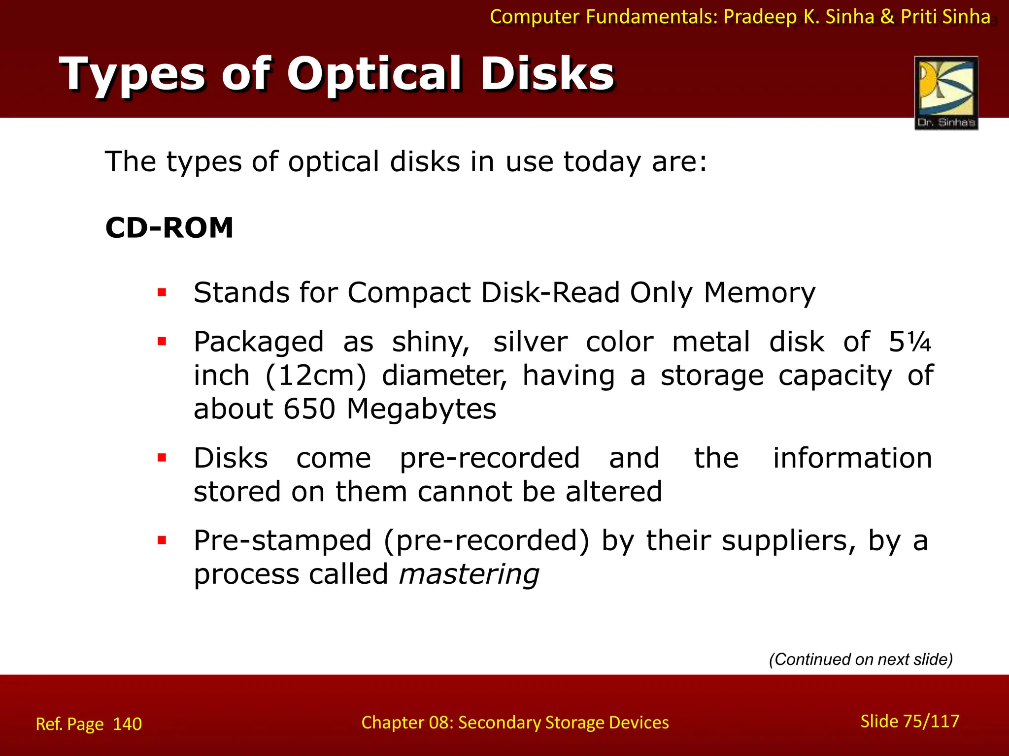 Computer Fundamentals: Pradeep K. Sinha & Priti Sinha
The types of optical disks in use today are:
CD-ROM
 Stands for Compact Disk-Read Only Memory
 Packaged as shiny, silver color metal disk of 5¼
inch (12cm) diameter, having a storage capacity of
about 650 Megabytes
 Disks come pre-recorded and the information
stored on them cannot be altered
 Pre-stamped (pre-recorded) by their suppliers, by a
process called mastering
Types of Optical Disks
Slide 75/117
Chapter 08: Secondary Storage Devices
Ref. Page 140
(Continued on next slide)
 