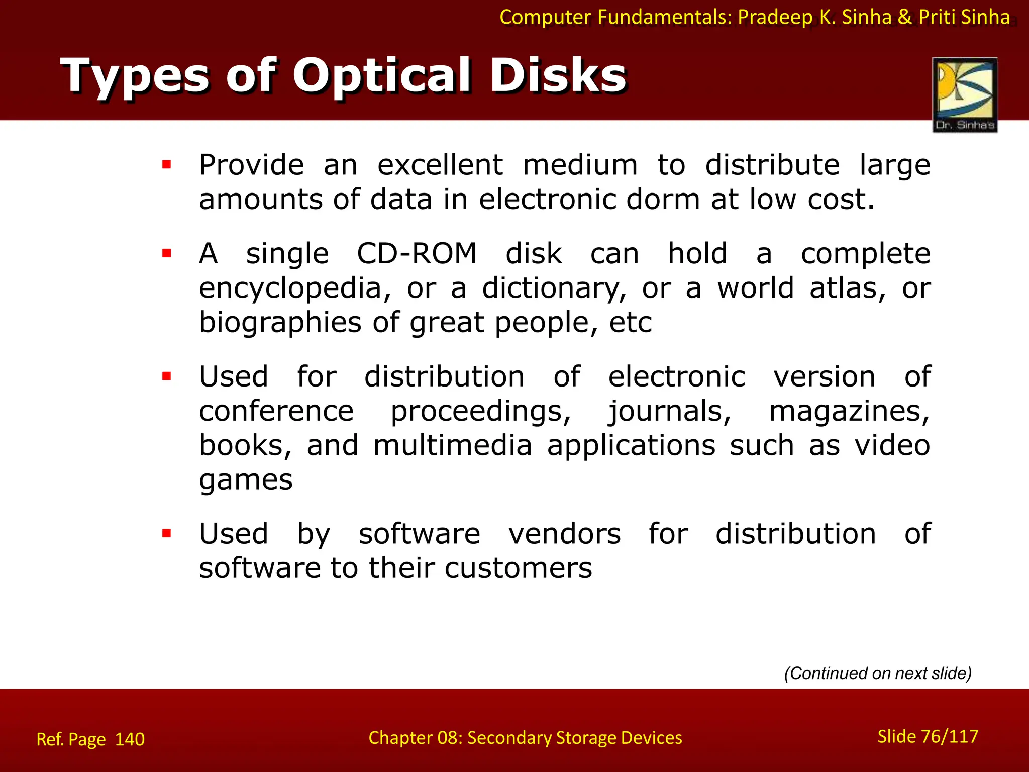 Computer Fundamentals: Pradeep K. Sinha & Priti Sinha
 Provide an excellent medium to distribute large
amounts of data in electronic dorm at low cost.
 A single CD-ROM disk can hold a complete
encyclopedia, or a dictionary, or a world atlas, or
biographies of great people, etc
 Used for distribution of electronic version of
conference proceedings, journals, magazines,
books, and multimedia applications such as video
games
 Used by software vendors for distribution of
software to their customers
Types of Optical Disks
Slide 76/117
Chapter 08: Secondary Storage Devices
Ref. Page 140
(Continued on next slide)
 