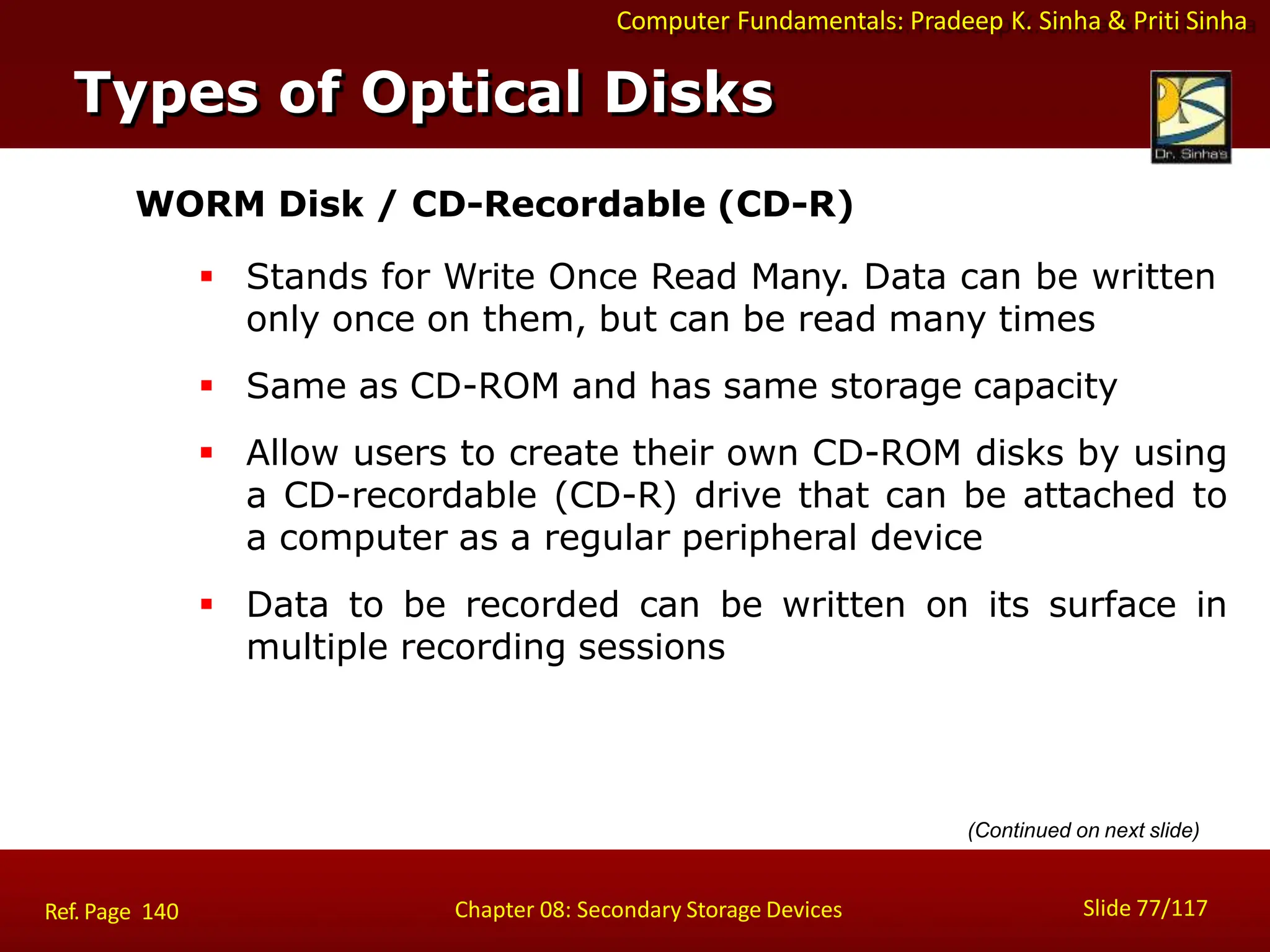 Computer Fundamentals: Pradeep K. Sinha & Priti Sinha
WORM Disk / CD-Recordable (CD-R)
 Stands for Write Once Read Many. Data can be written
only once on them, but can be read many times
 Same as CD-ROM and has same storage capacity
 Allow users to create their own CD-ROM disks by using
a CD-recordable (CD-R) drive that can be attached to
a computer as a regular peripheral device
 Data to be recorded can be written on its surface in
multiple recording sessions
(Continued on next slide)
Types of Optical Disks
Slide 77/117
Chapter 08: Secondary Storage Devices
Ref. Page 140
 