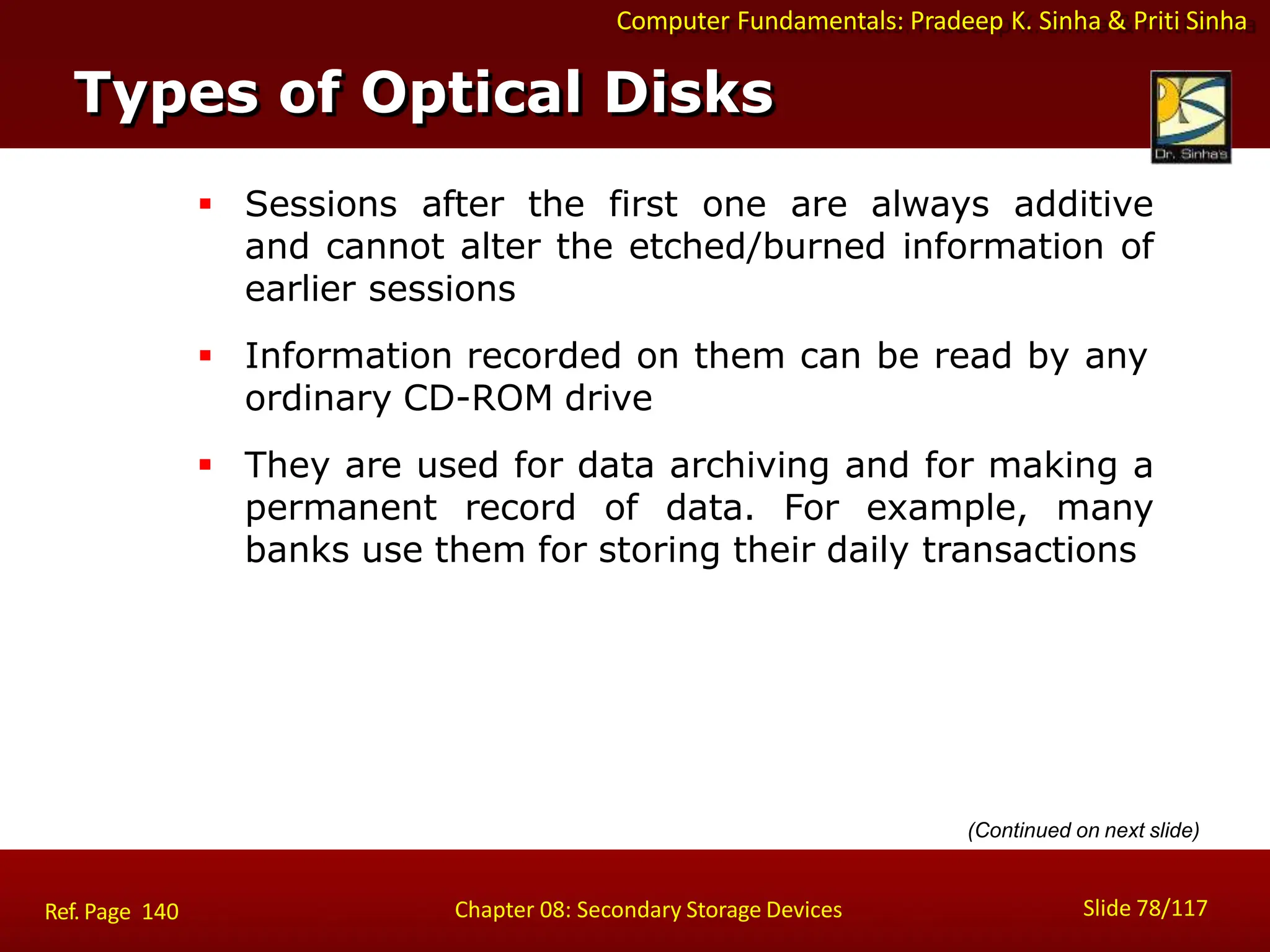 Computer Fundamentals: Pradeep K. Sinha & Priti Sinha
 Sessions after the first one are always additive
and cannot alter the etched/burned information of
earlier sessions
 Information recorded on them can be read by any
ordinary CD-ROM drive
 They are used for data archiving and for making a
permanent record of data. For example, many
banks use them for storing their daily transactions
Types of Optical Disks
Slide 78/117
Chapter 08: Secondary Storage Devices
Ref. Page 140
(Continued on next slide)
 