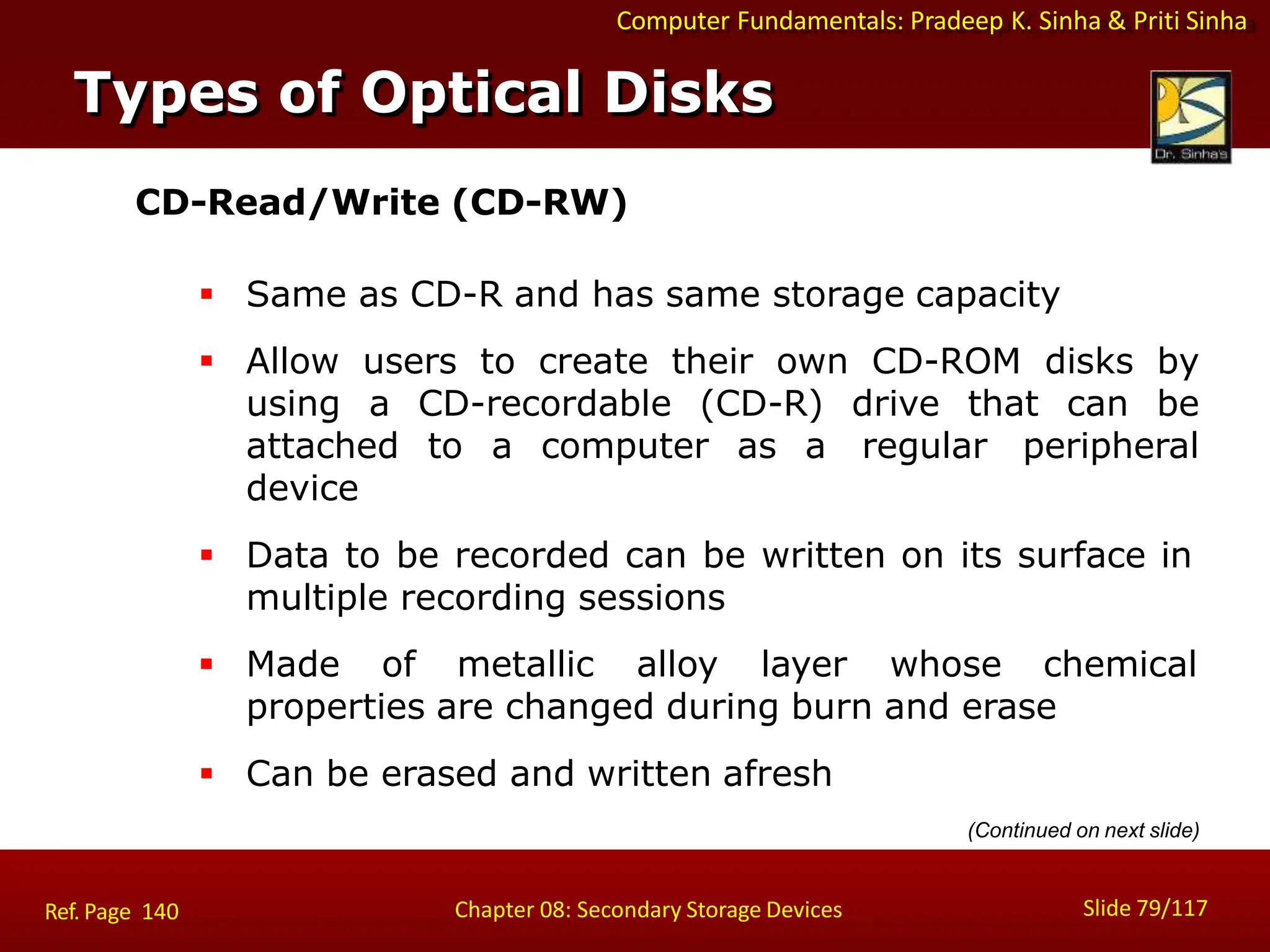Computer Fundamentals: Pradeep K. Sinha & Priti Sinha
CD-Read/Write (CD-RW)
 Same as CD-R and has same storage capacity
 Allow users to create their own CD-ROM disks by
using a CD-recordable (CD-R) drive that can be
attached to a computer as a regular peripheral
device
 Data to be recorded can be written on its surface in
multiple recording sessions
 Made of metallic alloy layer whose chemical
properties are changed during burn and erase
 Can be erased and written afresh
Types of Optical Disks
Slide 79/117
Chapter 08: Secondary Storage Devices
Ref. Page 140
(Continued on next slide)
 