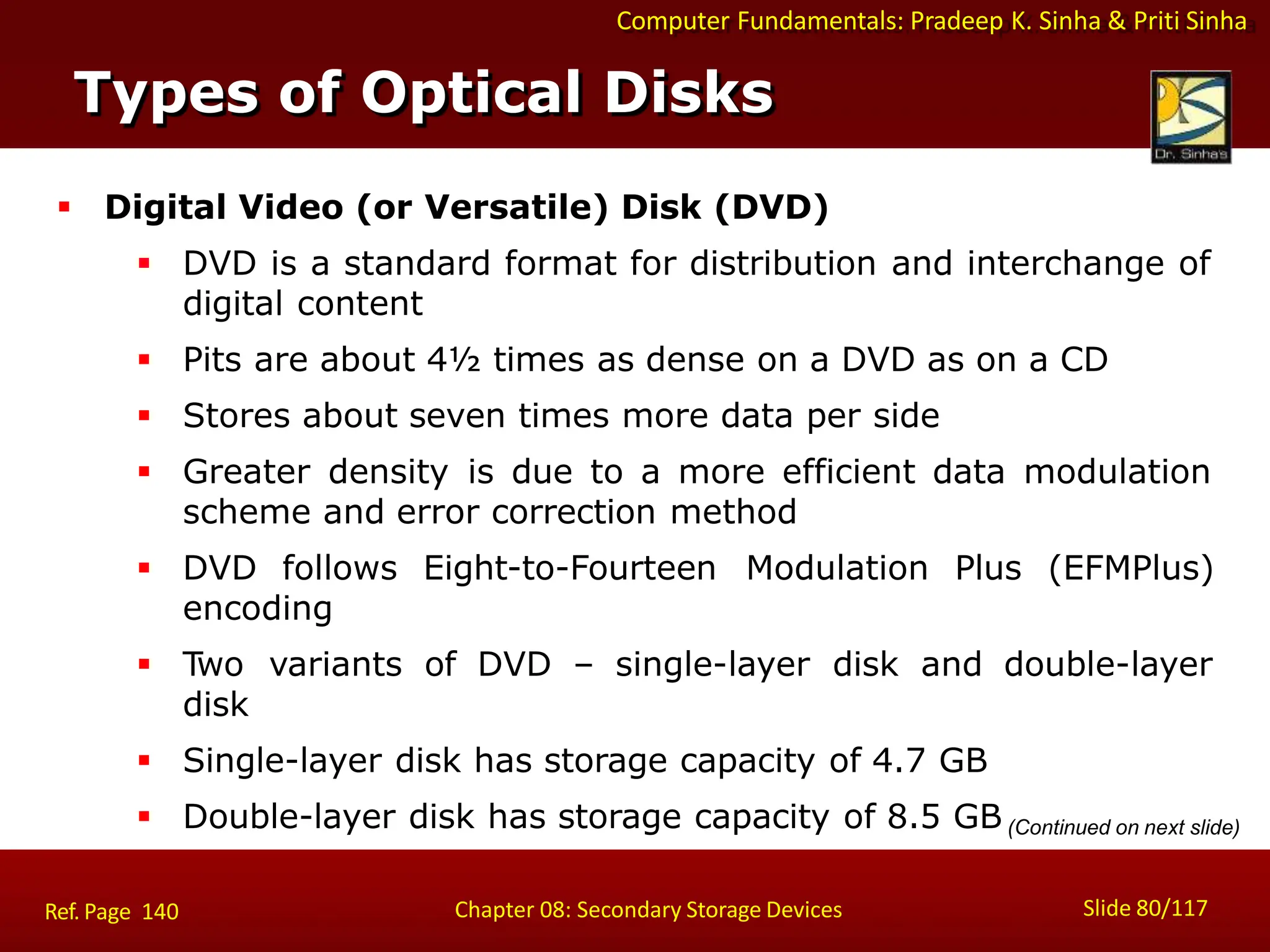 Computer Fundamentals: Pradeep K. Sinha & Priti Sinha
Types of Optical Disks
Slide 80/117
Chapter 08: Secondary Storage Devices
Ref. Page 140
 Digital Video (or Versatile) Disk (DVD)
 DVD is a standard format for distribution and interchange of
digital content
 Pits are about 4½ times as dense on a DVD as on a CD
 Stores about seven times more data per side
 Greater density is due to a more efficient data modulation
scheme and error correction method
 DVD follows Eight-to-Fourteen Modulation Plus (EFMPlus)
encoding
 Two variants of DVD – single-layer disk and double-layer
disk
 Single-layer disk has storage capacity of 4.7 GB
 Double-layer disk has storage capacity of 8.5 GB(Continued on next slide)
 
