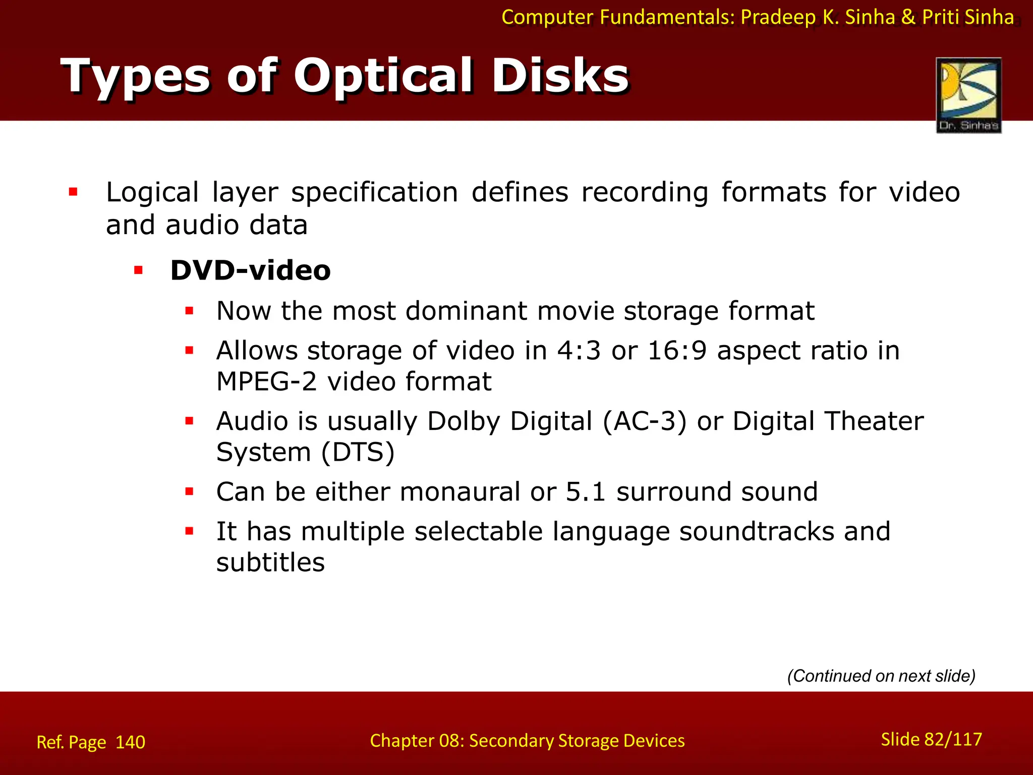 Computer Fundamentals: Pradeep K. Sinha & Priti Sinha
 Logical layer specification defines recording formats for video
and audio data
 DVD-video
 Now the most dominant movie storage format
 Allows storage of video in 4:3 or 16:9 aspect ratio in
MPEG-2 video format
 Audio is usually Dolby Digital (AC-3) or Digital Theater
System (DTS)
 Can be either monaural or 5.1 surround sound
 It has multiple selectable language soundtracks and
subtitles
Types of Optical Disks
Slide 82/117
Chapter 08: Secondary Storage Devices
Ref. Page 140
(Continued on next slide)
 