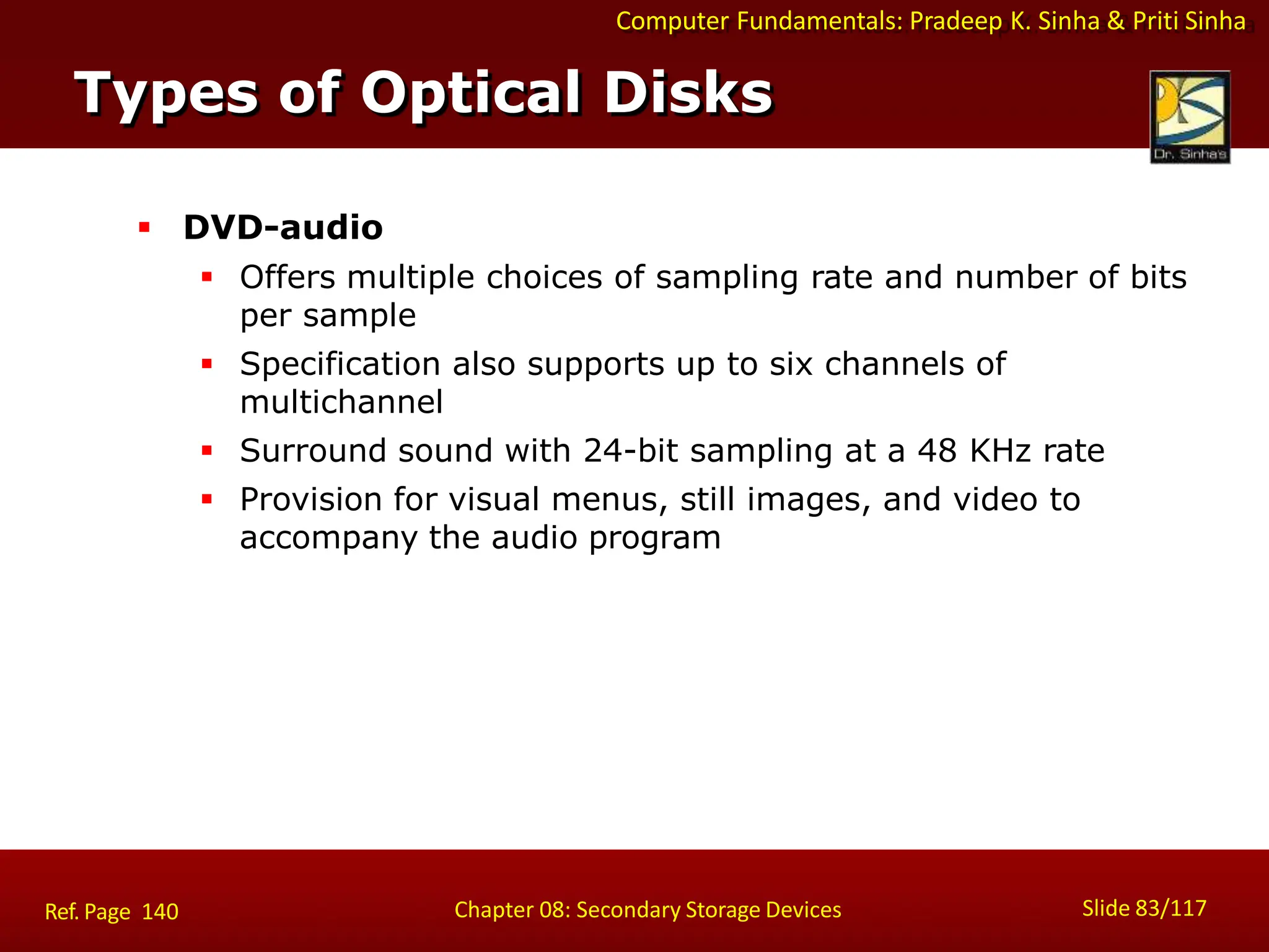 Computer Fundamentals: Pradeep K. Sinha & Priti Sinha
 DVD-audio
 Offers multiple choices of sampling rate and number of bits
per sample
 Specification also supports up to six channels of
multichannel
 Surround sound with 24-bit sampling at a 48 KHz rate
 Provision for visual menus, still images, and video to
accompany the audio program
Types of Optical Disks
Slide 83/117
Chapter 08: Secondary Storage Devices
Ref. Page 140
 