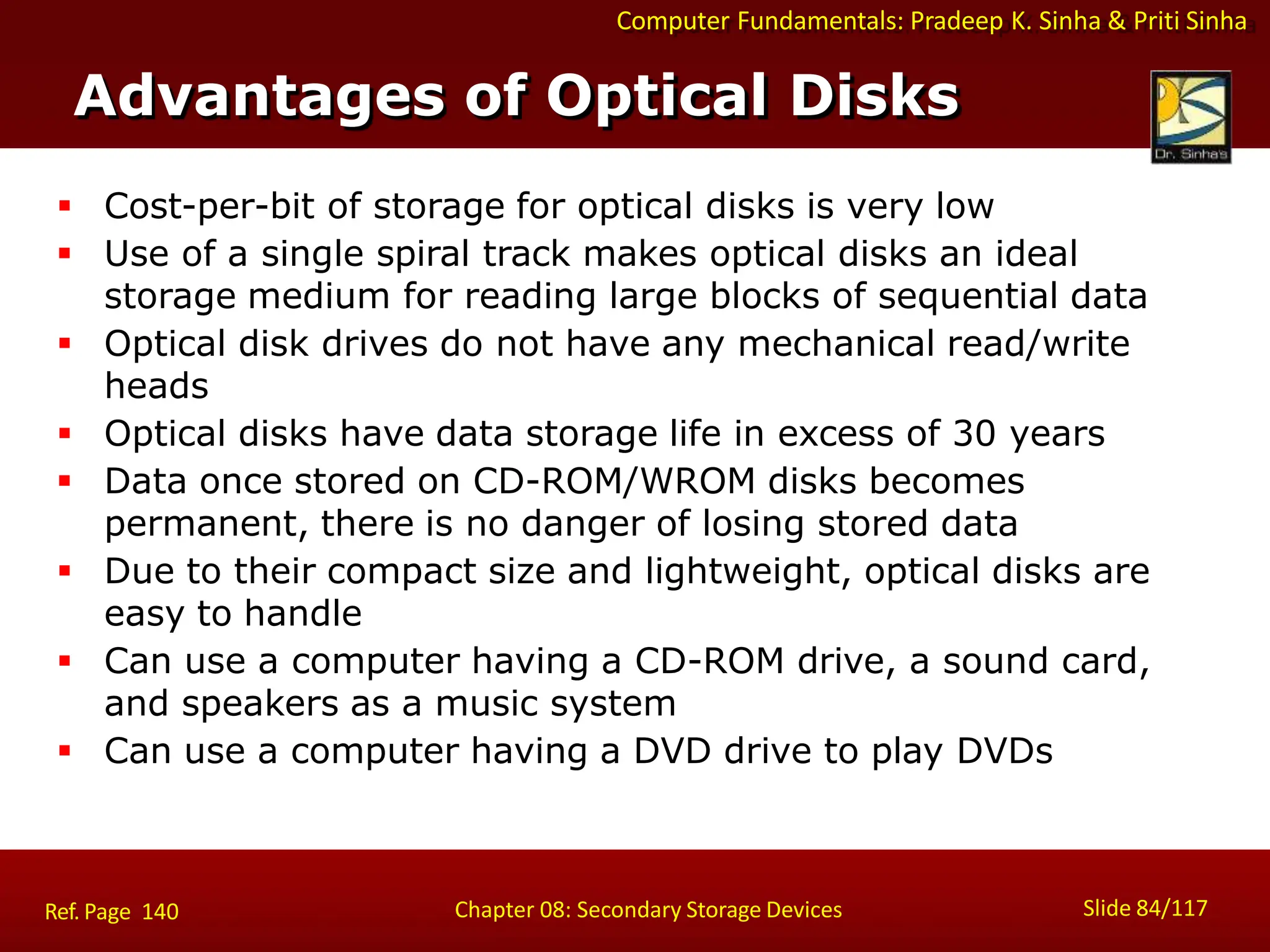 Computer Fundamentals: Pradeep K. Sinha & Priti Sinha
Advantages of Optical Disks
Slide 84/117
Chapter 08: Secondary Storage Devices
Ref. Page 140
 Cost-per-bit of storage for optical disks is very low
 Use of a single spiral track makes optical disks an ideal
storage medium for reading large blocks of sequential data
 Optical disk drives do not have any mechanical read/write
heads
 Optical disks have data storage life in excess of 30 years
 Data once stored on CD-ROM/WROM disks becomes
permanent, there is no danger of losing stored data
 Due to their compact size and lightweight, optical disks are
easy to handle
 Can use a computer having a CD-ROM drive, a sound card,
and speakers as a music system
 Can use a computer having a DVD drive to play DVDs
 