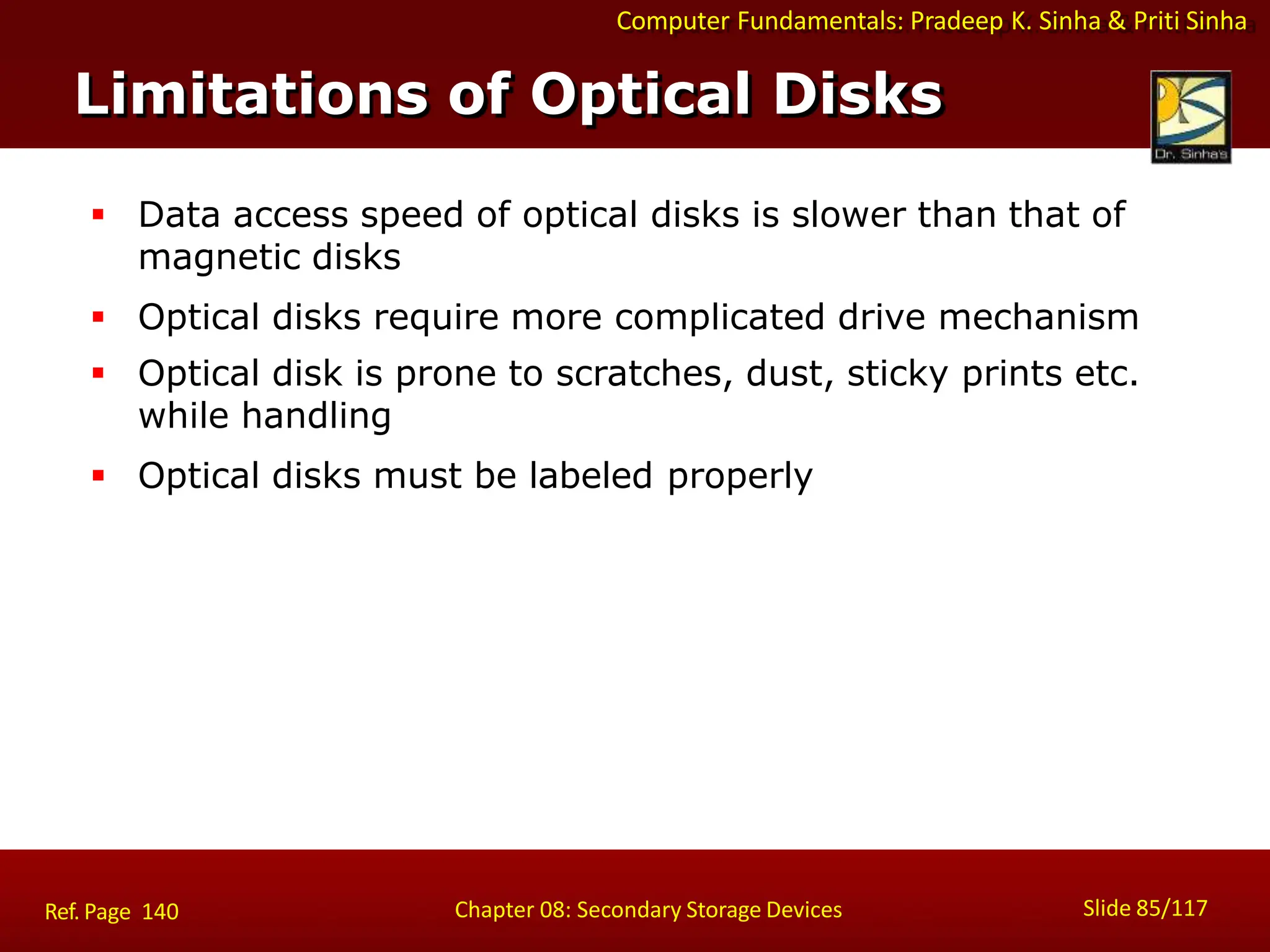 Computer Fundamentals: Pradeep K. Sinha & Priti Sinha
Limitations of Optical Disks
Slide 85/117
Chapter 08: Secondary Storage Devices
Ref. Page 140
 Data access speed of optical disks is slower than that of
magnetic disks
 Optical disks require more complicated drive mechanism
 Optical disk is prone to scratches, dust, sticky prints etc.
while handling
 Optical disks must be labeled properly
 