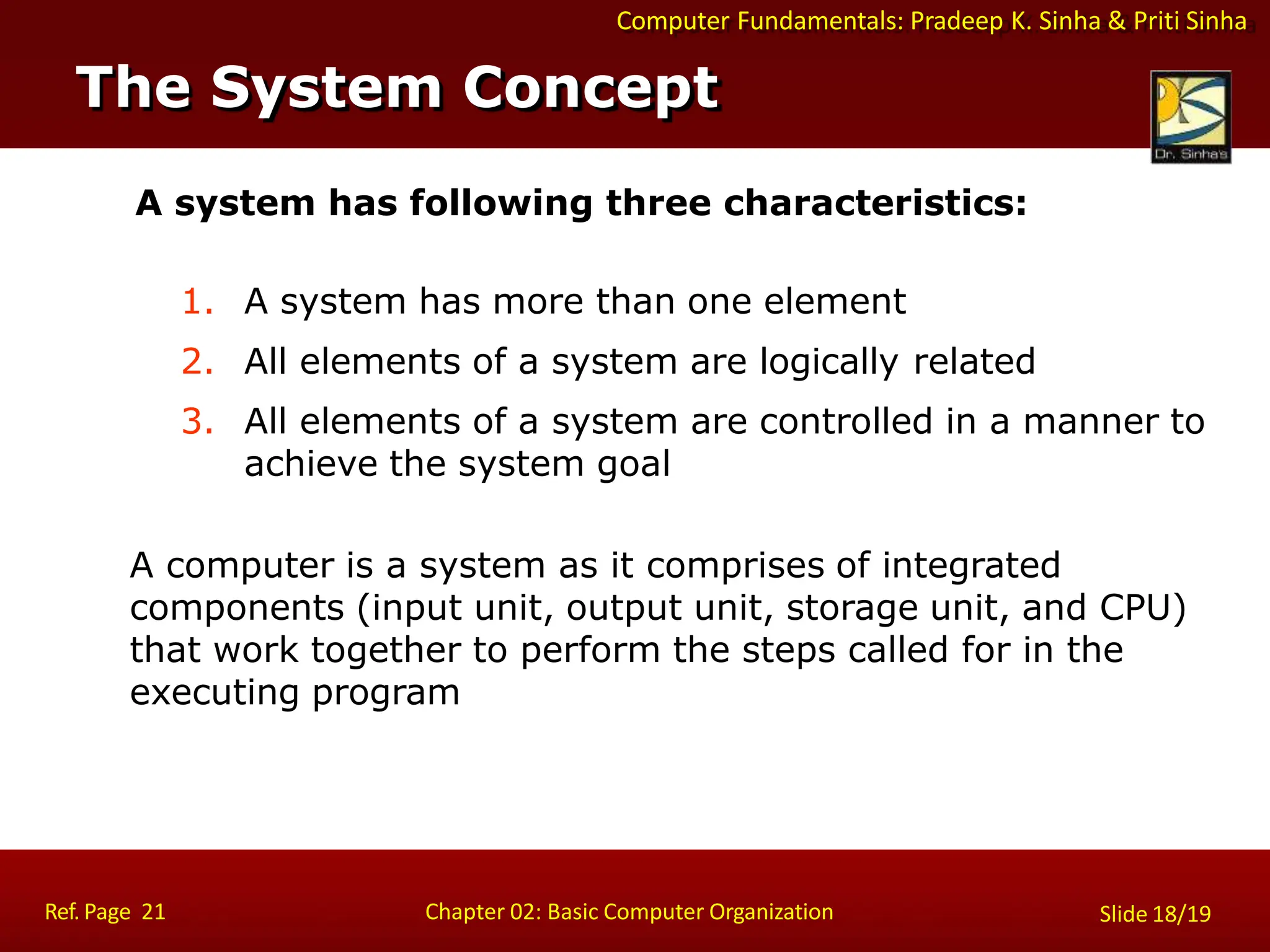 Slide 18/19
Chapter 02: Basic Computer Organization
Computer Fundamentals: Pradeep K. Sinha & Priti Sinha
A system has following three characteristics:
1. A system has more than one element
2. All elements of a system are logically related
3. All elements of a system are controlled in a manner to
achieve the system goal
A computer is a system as it comprises of integrated
components (input unit, output unit, storage unit, and CPU)
that work together to perform the steps called for in the
executing program
The System Concept
Ref. Page 21
 