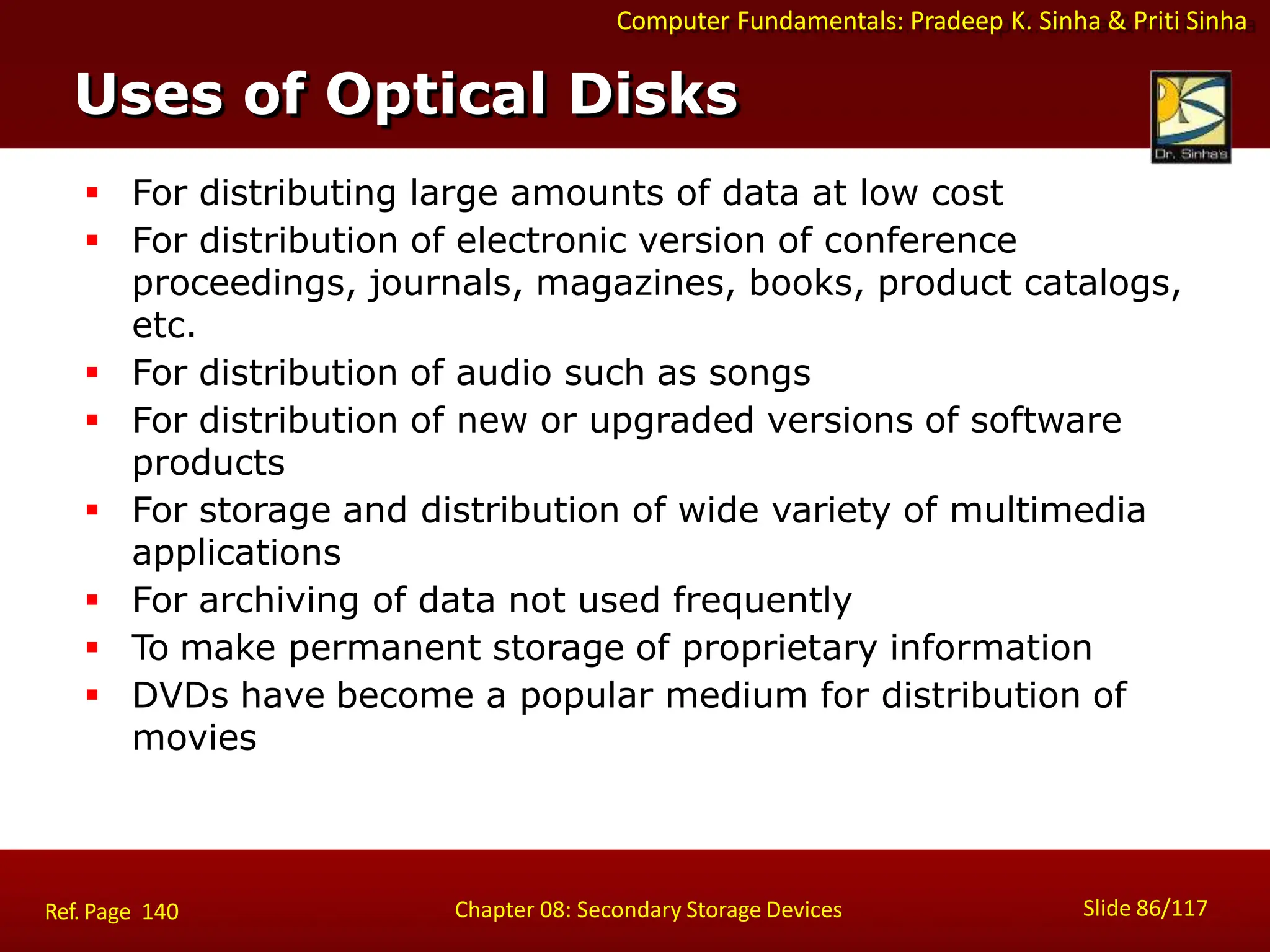 Computer Fundamentals: Pradeep K. Sinha & Priti Sinha
Uses of Optical Disks
Slide 86/117
Chapter 08: Secondary Storage Devices
Ref. Page 140
 For distributing large amounts of data at low cost
 For distribution of electronic version of conference
proceedings, journals, magazines, books, product catalogs,
etc.
 For distribution of audio such as songs
 For distribution of new or upgraded versions of software
products
 For storage and distribution of wide variety of multimedia
applications
 For archiving of data not used frequently
 To make permanent storage of proprietary information
 DVDs have become a popular medium for distribution of
movies
 