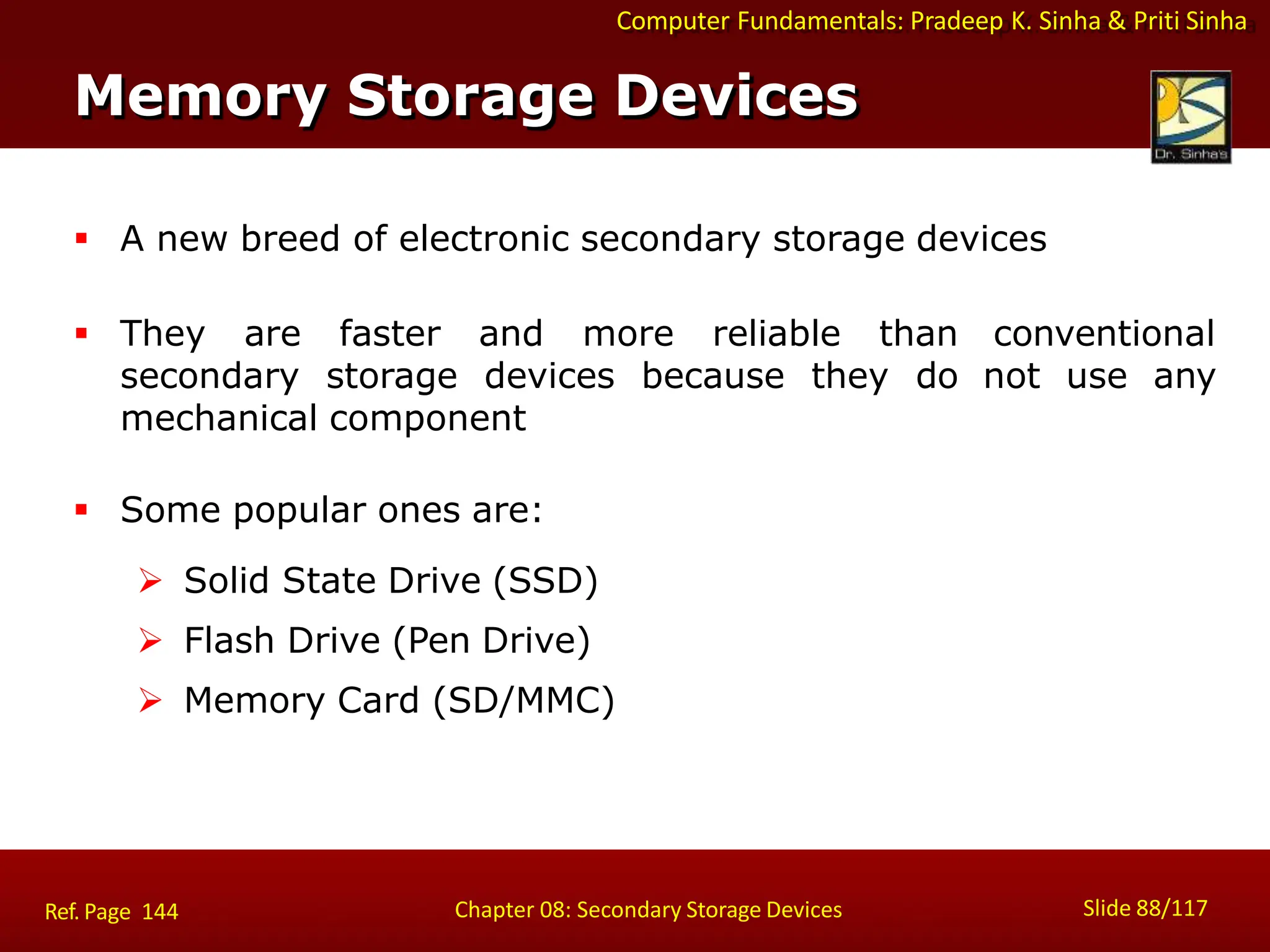 Computer Fundamentals: Pradeep K. Sinha & Priti Sinha
 A new breed of electronic secondary storage devices
 They are faster and more reliable than
secondary storage devices because they do
mechanical component
conventional
not use any
 Some popular ones are:
 Solid State Drive (SSD)
 Flash Drive (Pen Drive)
 Memory Card (SD/MMC)
Memory Storage Devices
Slide 88/117
Chapter 08: Secondary Storage Devices
Ref. Page 144
 