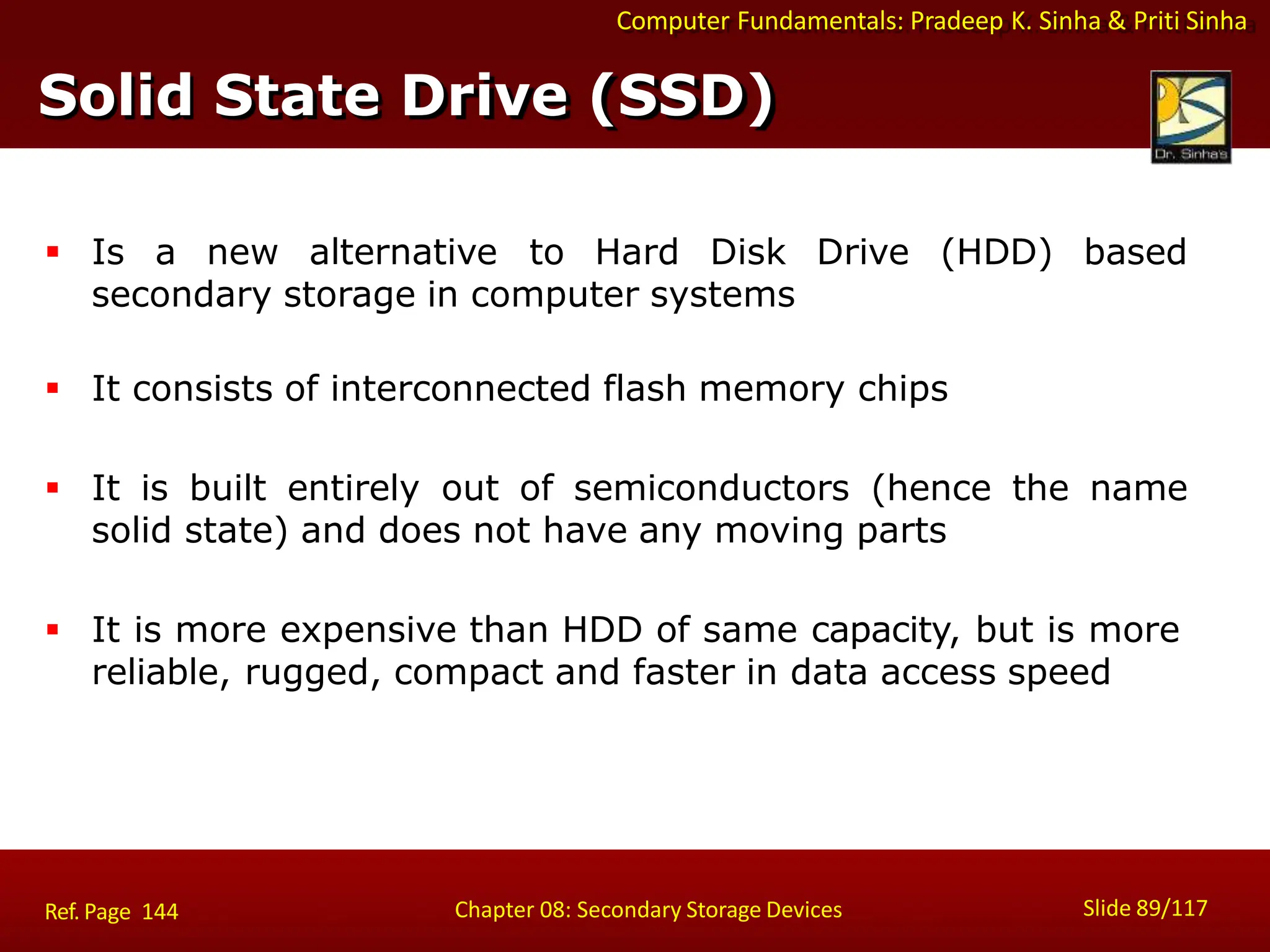 Computer Fundamentals: Pradeep K. Sinha & Priti Sinha
 Is a new alternative to Hard Disk Drive (HDD) based
secondary storage in computer systems
 It consists of interconnected flash memory chips
 It is built entirely out of semiconductors (hence the name
solid state) and does not have any moving parts
 It is more expensive than HDD of same capacity, but is more
reliable, rugged, compact and faster in data access speed
Solid State Drive (SSD)
Slide 89/117
Chapter 08: Secondary Storage Devices
Ref. Page 144
 