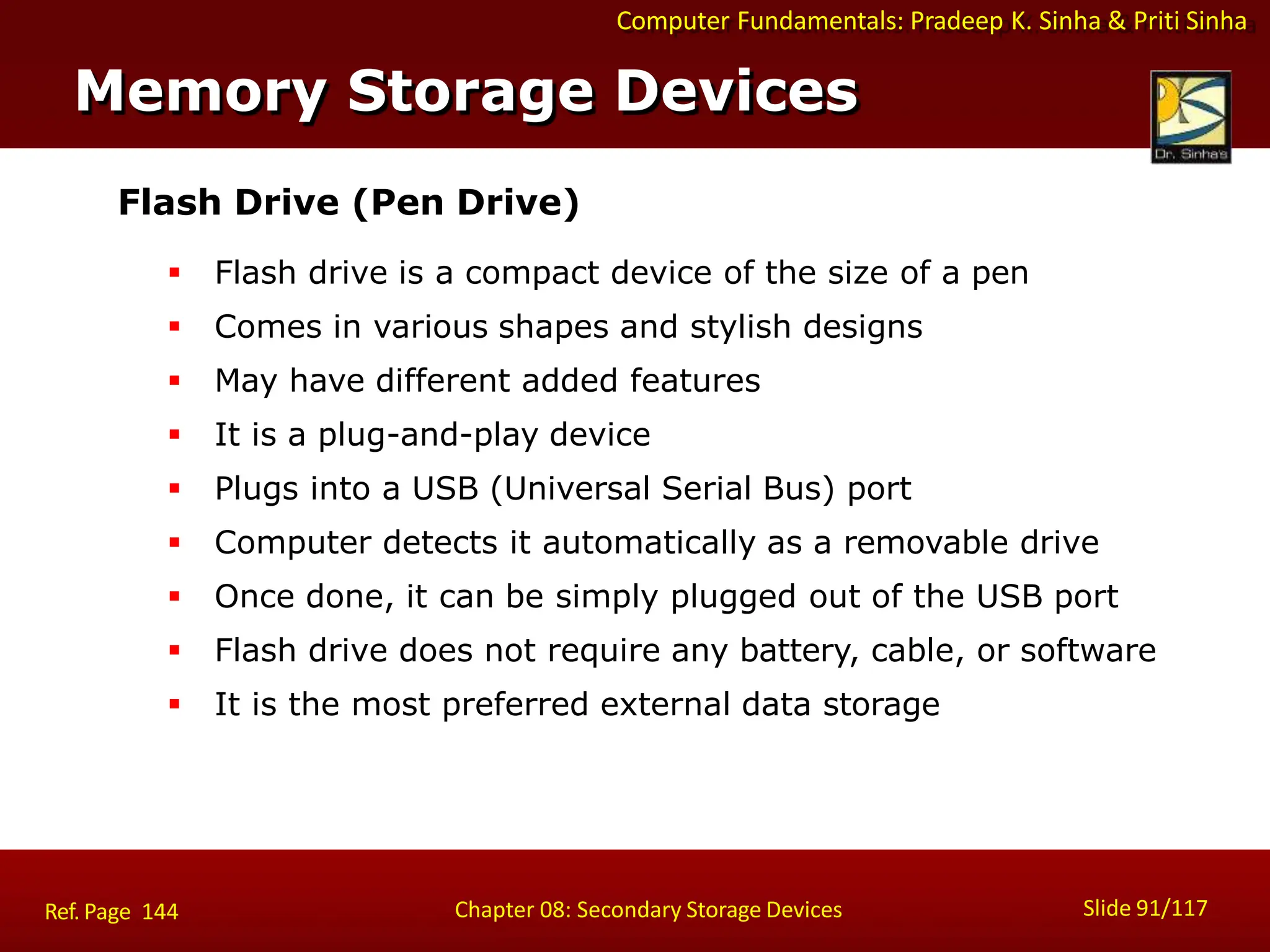 Computer Fundamentals: Pradeep K. Sinha & Priti Sinha
Flash Drive (Pen Drive)
 Flash drive is a compact device of the size of a pen
 Comes in various shapes and stylish designs
 May have different added features
 It is a plug-and-play device
 Plugs into a USB (Universal Serial Bus) port
 Computer detects it automatically as a removable drive
 Once done, it can be simply plugged out of the USB port
 Flash drive does not require any battery, cable, or software
 It is the most preferred external data storage
Memory Storage Devices
Slide 91/117
Chapter 08: Secondary Storage Devices
Ref. Page 144
 