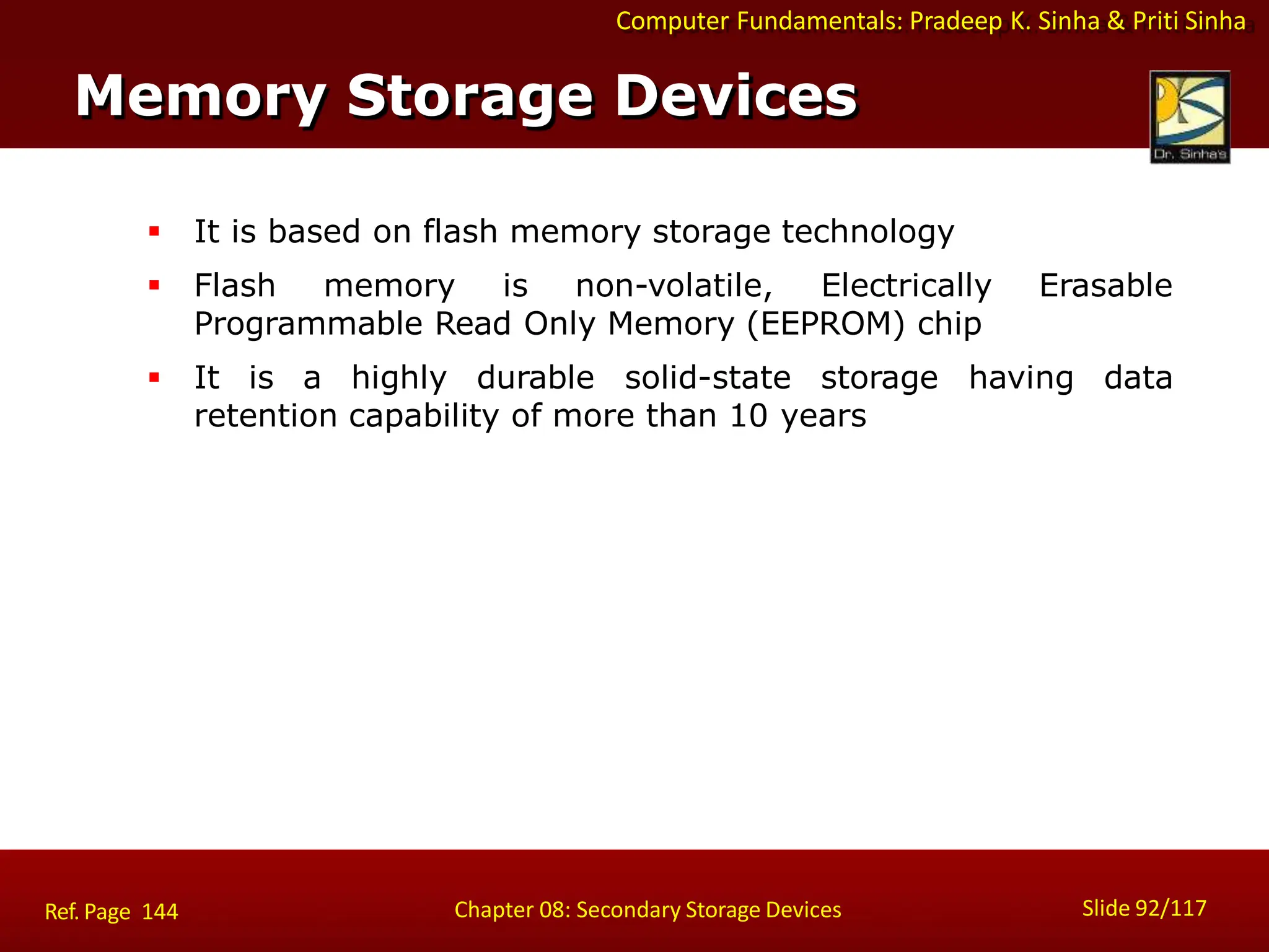 Computer Fundamentals: Pradeep K. Sinha & Priti Sinha
Memory Storage Devices
Slide 92/117
Chapter 08: Secondary Storage Devices
Ref. Page 144
 It is based on flash memory storage technology
 Flash memory is non-volatile, Electrically Erasable
Programmable Read Only Memory (EEPROM) chip
 It is a highly durable solid-state storage having data
retention capability of more than 10 years
 