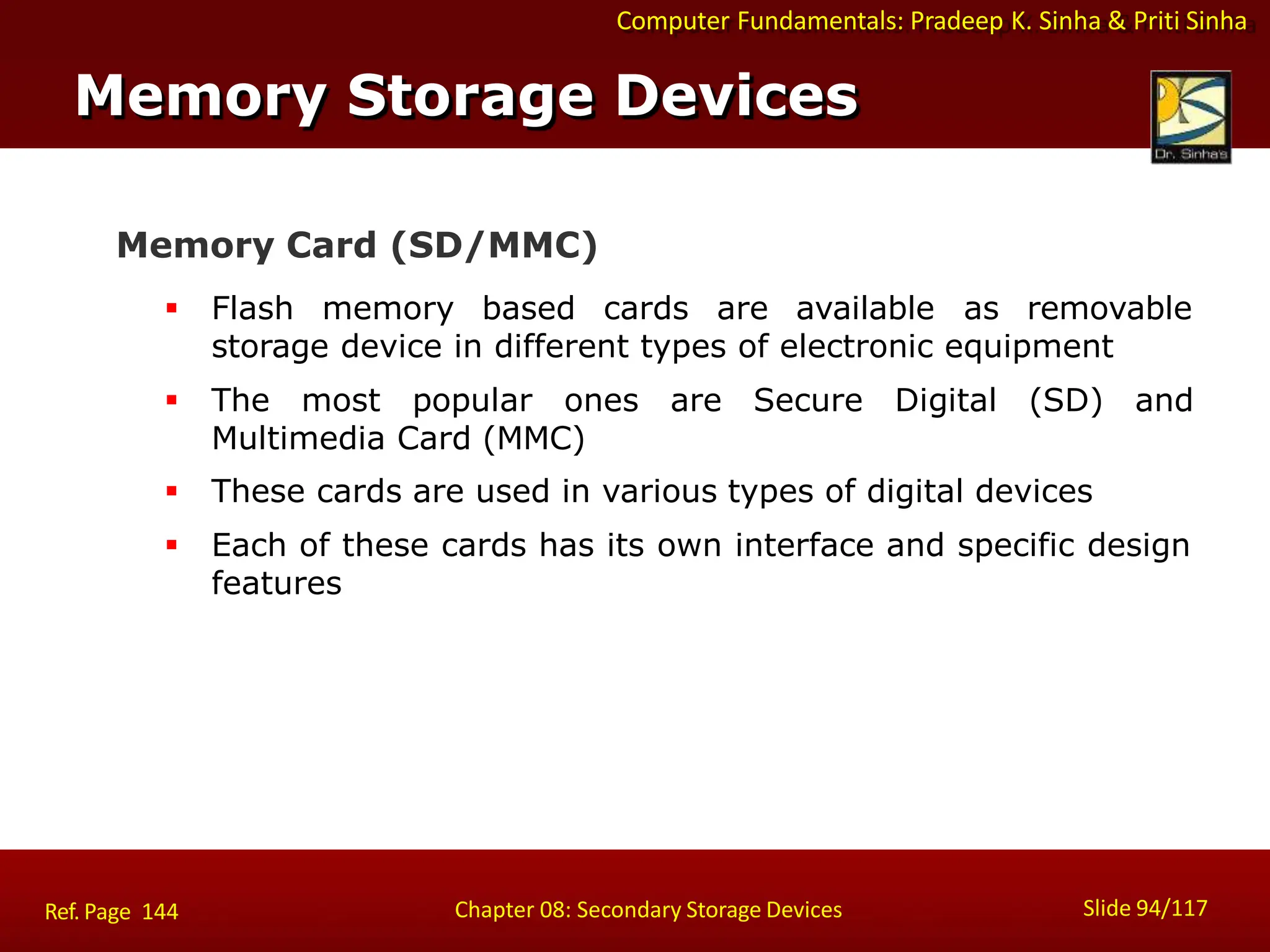 Computer Fundamentals: Pradeep K. Sinha & Priti Sinha
cards are available as removable
storage device in different types of electronic equipment
 The most popular ones are Secure Digital (SD) and
Multimedia Card (MMC)
 These cards are used in various types of digital devices
 Each of these cards has its own interface and specific design
features
Memory Card (SD/MMC)
 Flash memory based
Memory Storage Devices
Slide 94/117
Chapter 08: Secondary Storage Devices
Ref. Page 144
 