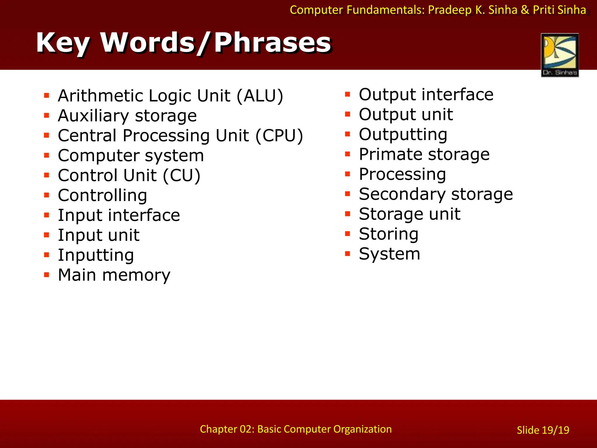 Slide 19/19
Chapter 02: Basic Computer Organization
Computer Fundamentals: Pradeep K. Sinha & Priti Sinha
 Arithmetic Logic Unit (ALU)
 Auxiliary storage
 Central Processing Unit (CPU)
 Computer system
 Control Unit (CU)
 Controlling
 Input interface
 Input unit
 Inputting
 Main memory
 Output interface
 Output unit
 Outputting
 Primate storage
 Processing
 Secondary storage
 Storage unit
 Storing
 System
Key Words/Phrases
 