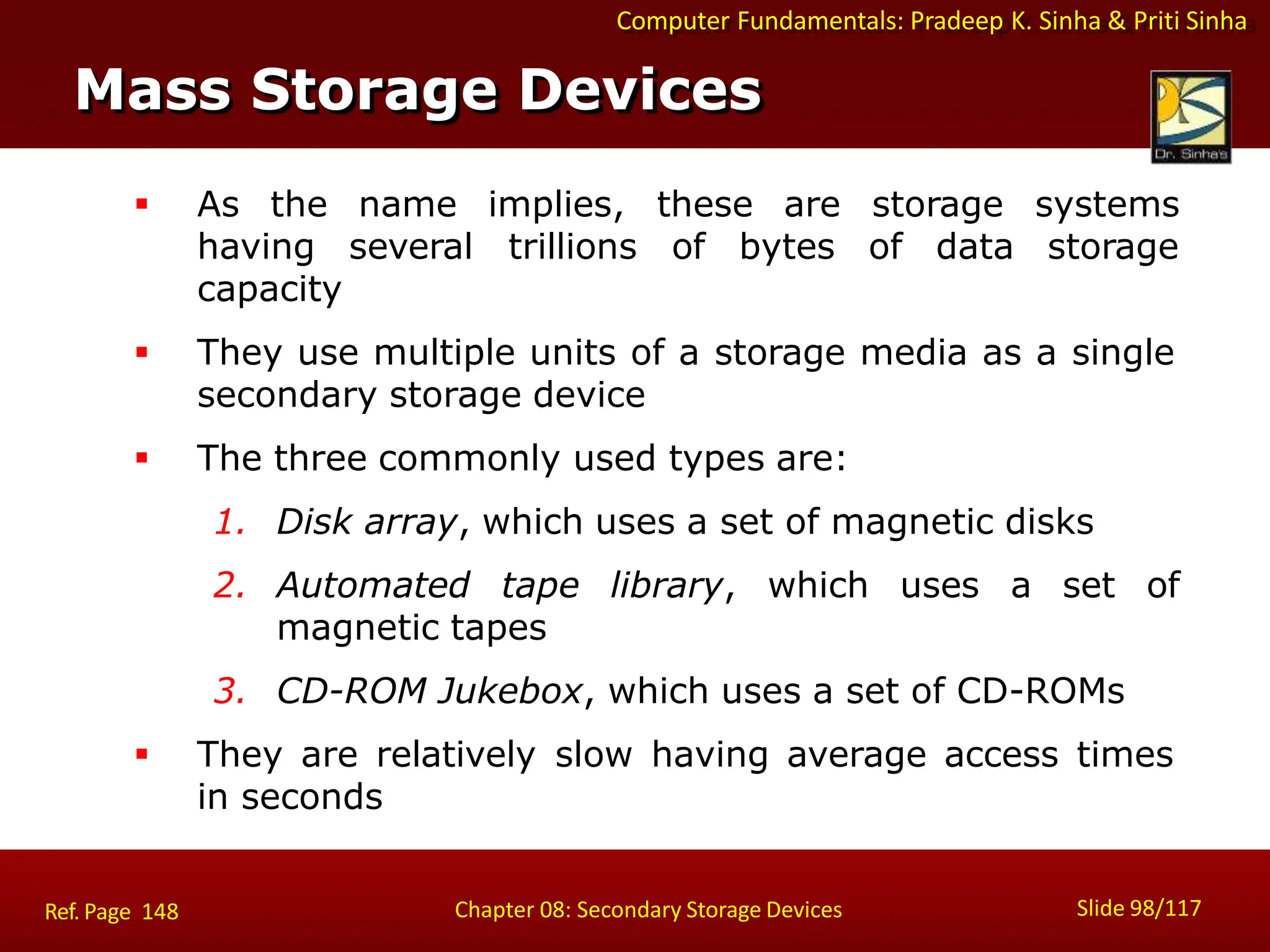 Computer Fundamentals: Pradeep K. Sinha & Priti Sinha
 As the name implies, these are storage systems
having several trillions of bytes of data storage
capacity
 They use multiple units of a storage media as a single
secondary storage device
 The three commonly used types are:
1. Disk array, which uses a set of magnetic disks
2. Automated tape library, which uses a set of
magnetic tapes
3. CD-ROM Jukebox, which uses a set of CD-ROMs
 They are relatively slow having average access times
in seconds
Mass Storage Devices
Slide 98/117
Chapter 08: Secondary Storage Devices
Ref. Page 148
 