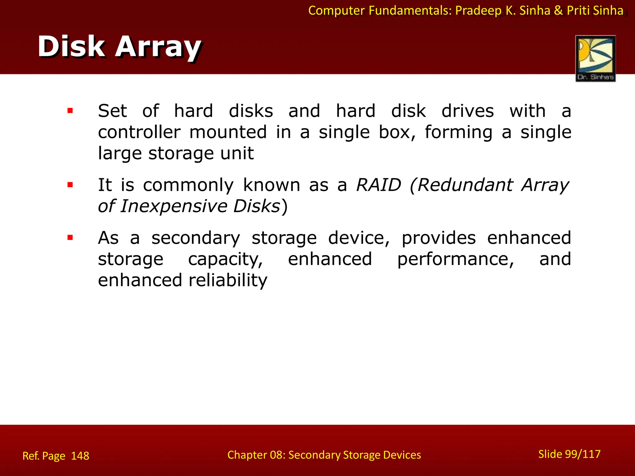 Computer Fundamentals: Pradeep K. Sinha & Priti Sinha
 Set of hard disks and hard disk drives with a
controller mounted in a single box, forming a single
large storage unit
 It is commonly known as a RAID (Redundant Array
of Inexpensive Disks)
 As a secondary storage device, provides enhanced
storage capacity, enhanced performance, and
enhanced reliability
Disk Array
Slide 99/117
Chapter 08: Secondary Storage Devices
Ref. Page 148
 