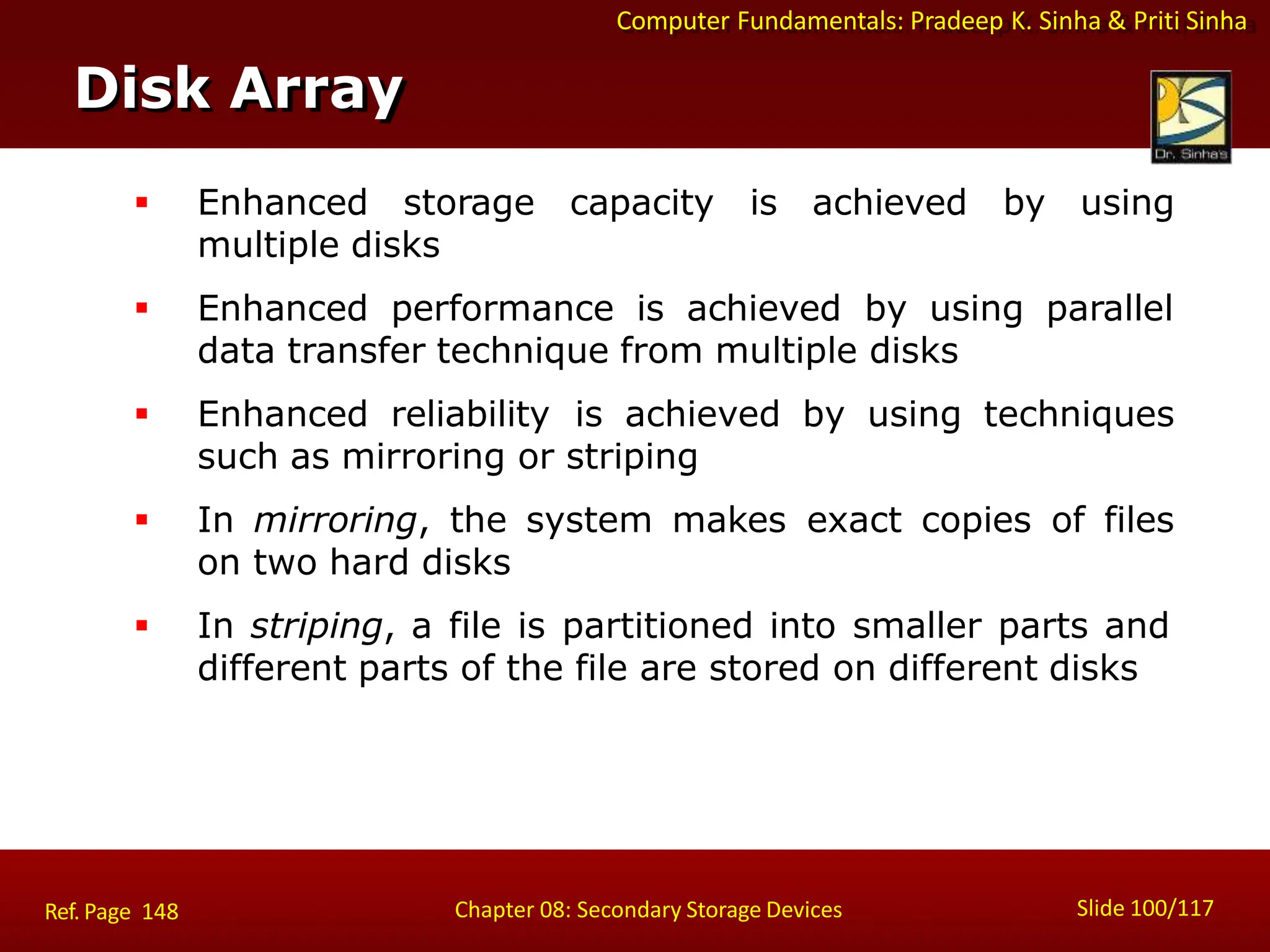 Computer Fundamentals: Pradeep K. Sinha & Priti Sinha
 Enhanced storage capacity is achieved by using
multiple disks
 Enhanced performance is achieved by using parallel
data transfer technique from multiple disks
 Enhanced reliability is achieved by using techniques
such as mirroring or striping
 In mirroring, the system makes exact copies of files
on two hard disks
 In striping, a file is partitioned into smaller parts and
different parts of the file are stored on different disks
Disk Array
Slide 100/117
Chapter 08: Secondary Storage Devices
Ref. Page 148
 