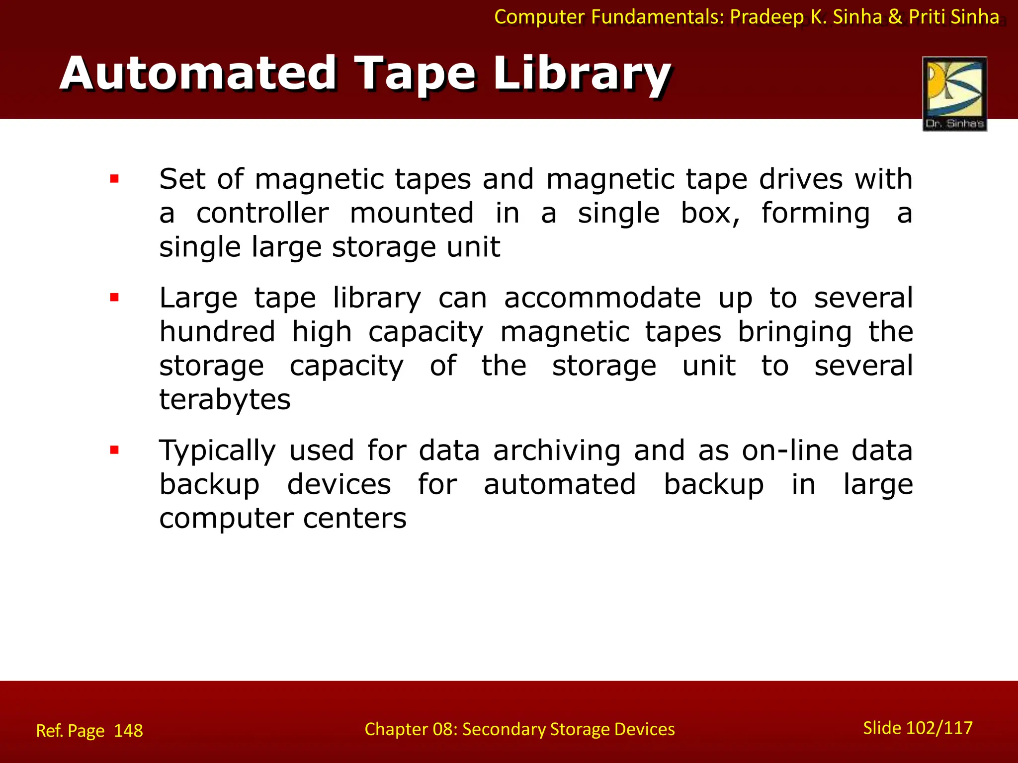 Computer Fundamentals: Pradeep K. Sinha & Priti Sinha
 Set of magnetic tapes and magnetic tape drives with
a controller mounted in a single box, forming a
single large storage unit
 Large tape library can accommodate up to several
hundred high capacity magnetic tapes bringing the
storage capacity of the storage unit to several
terabytes
 Typically used for data archiving and as on-line data
backup devices for automated backup in large
computer centers
Automated Tape Library
Slide 102/117
Chapter 08: Secondary Storage Devices
Ref. Page 148
 