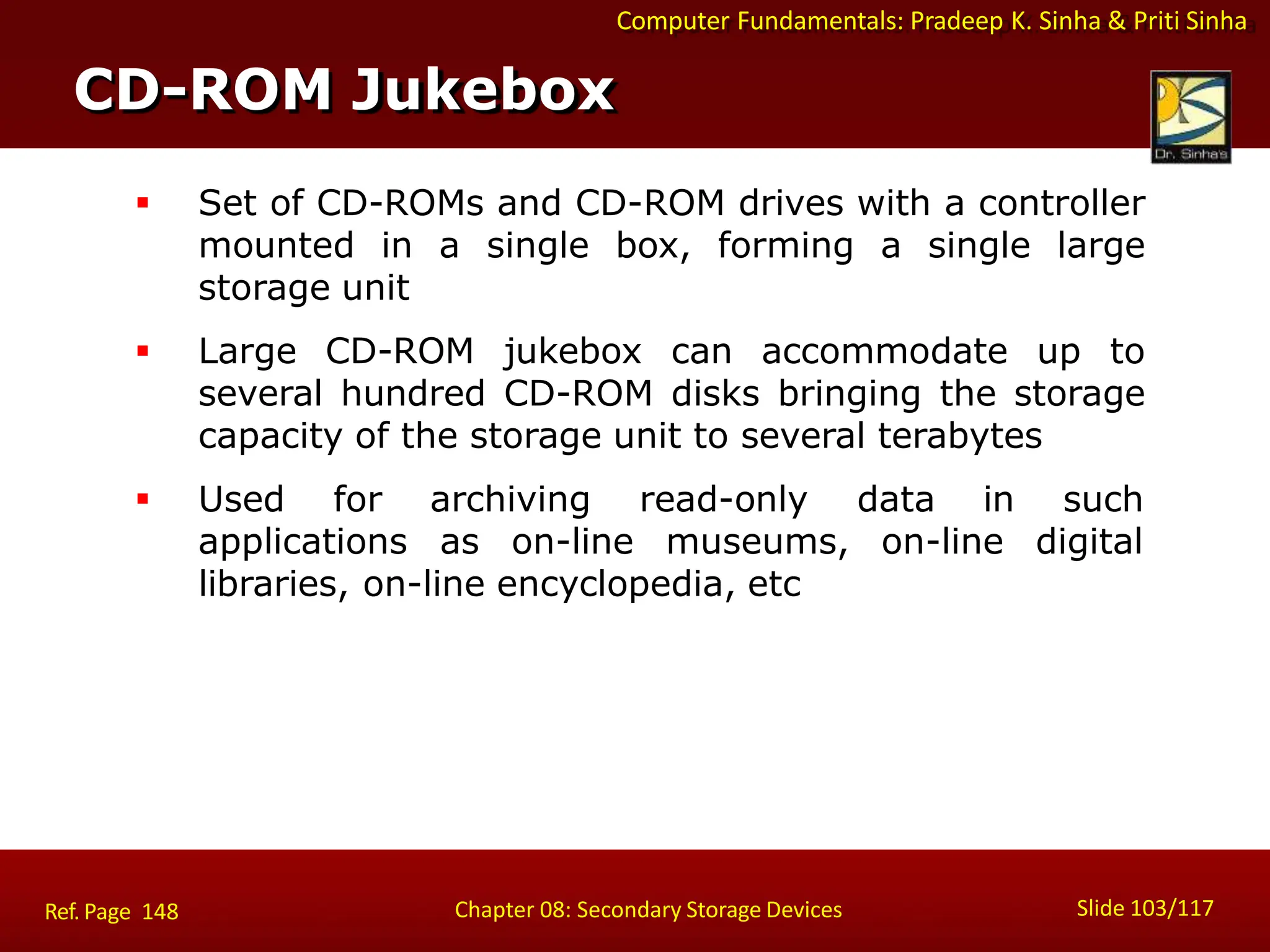 Computer Fundamentals: Pradeep K. Sinha & Priti Sinha
 Set of CD-ROMs and CD-ROM drives with a controller
mounted in a single box, forming a single large
storage unit
 Large CD-ROM jukebox can accommodate up to
several hundred CD-ROM disks bringing the storage
capacity of the storage unit to several terabytes
 Used for archiving read-only data in such
applications as on-line museums, on-line digital
libraries, on-line encyclopedia, etc
CD-ROM Jukebox
Slide 103/117
Chapter 08: Secondary Storage Devices
Ref. Page 148
 