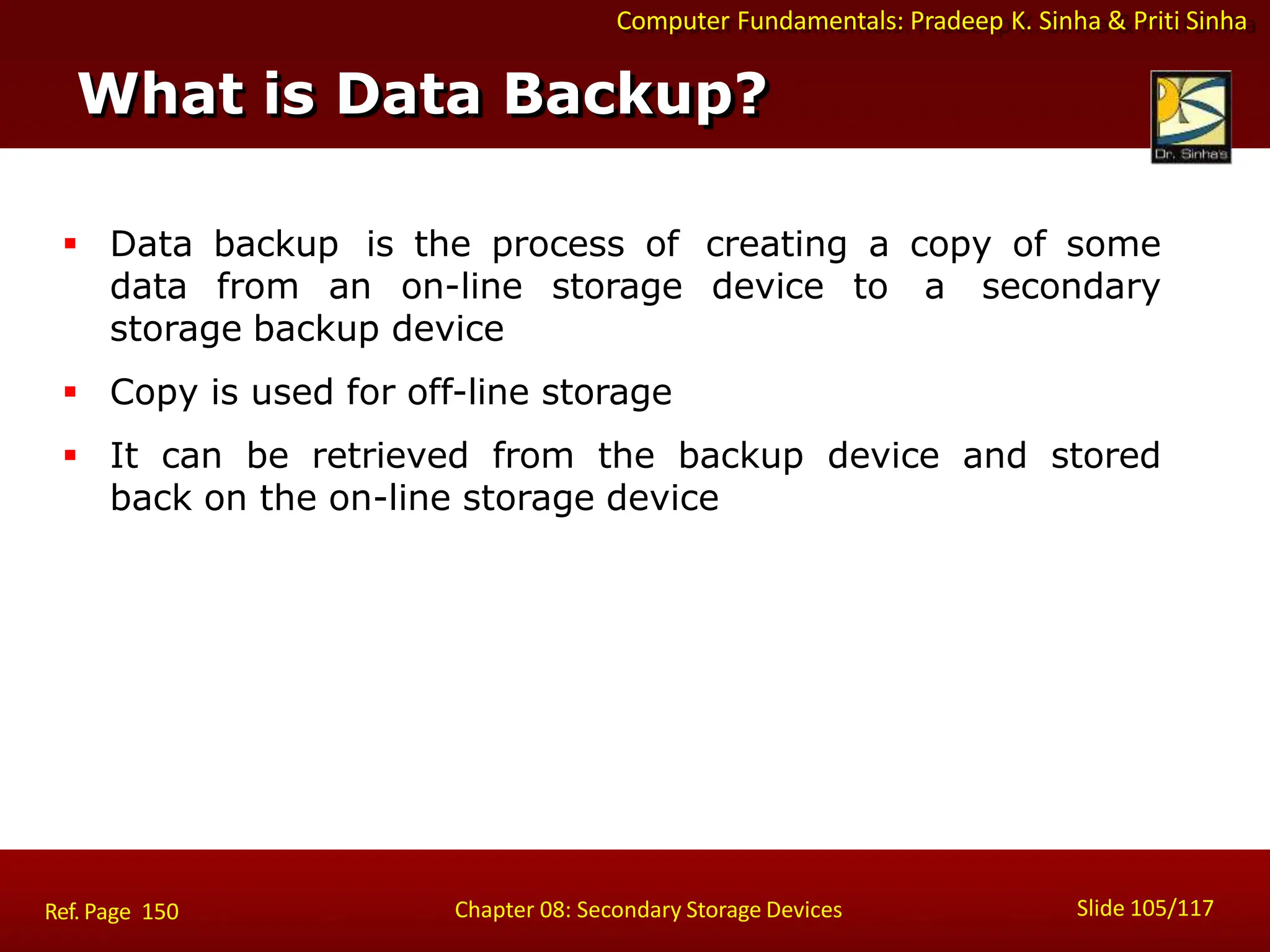 Computer Fundamentals: Pradeep K. Sinha & Priti Sinha
What is Data Backup?
Slide 105/117
Chapter 08: Secondary Storage Devices
Ref. Page 150
 Data backup is the process of creating a copy of some
data from an on-line storage device to a secondary
storage backup device
 Copy is used for off-line storage
 It can be retrieved from the backup device and stored
back on the on-line storage device
 
