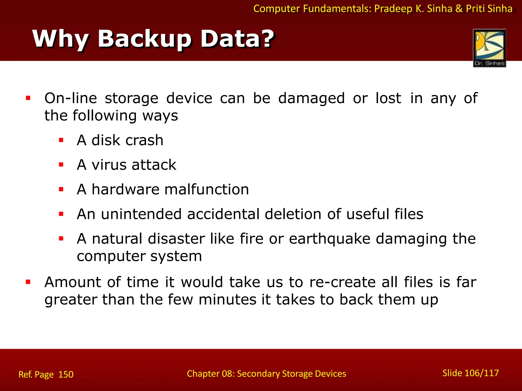 Computer Fundamentals: Pradeep K. Sinha & Priti Sinha
Why Backup Data?
Slide 106/117
Chapter 08: Secondary Storage Devices
Ref. Page 150
 On-line storage device can be damaged or lost in any of
the following ways
 A disk crash
 A virus attack
 A hardware malfunction
 An unintended accidental deletion of useful files
 A natural disaster like fire or earthquake damaging the
computer system
 Amount of time it would take us to re-create all files is far
greater than the few minutes it takes to back them up
 