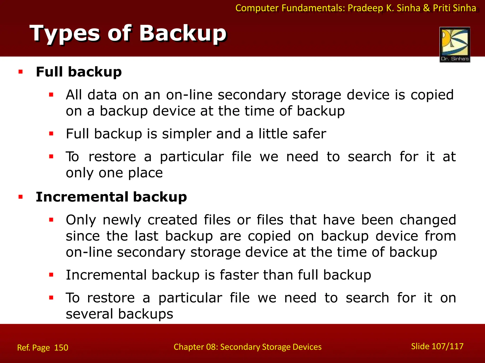 Computer Fundamentals: Pradeep K. Sinha & Priti Sinha
Types of Backup
Slide 107/117
Chapter 08: Secondary Storage Devices
Ref. Page 150
 Full backup
 All data on an on-line secondary storage device is copied
on a backup device at the time of backup
 Full backup is simpler and a little safer
 T
o restore a particular file we need to search for it at
only one place
 Incremental backup
 Only newly created files or files that have been changed
since the last backup are copied on backup device from
on-line secondary storage device at the time of backup
 Incremental backup is faster than full backup
 To restore a particular file we need to search for it on
several backups
 
