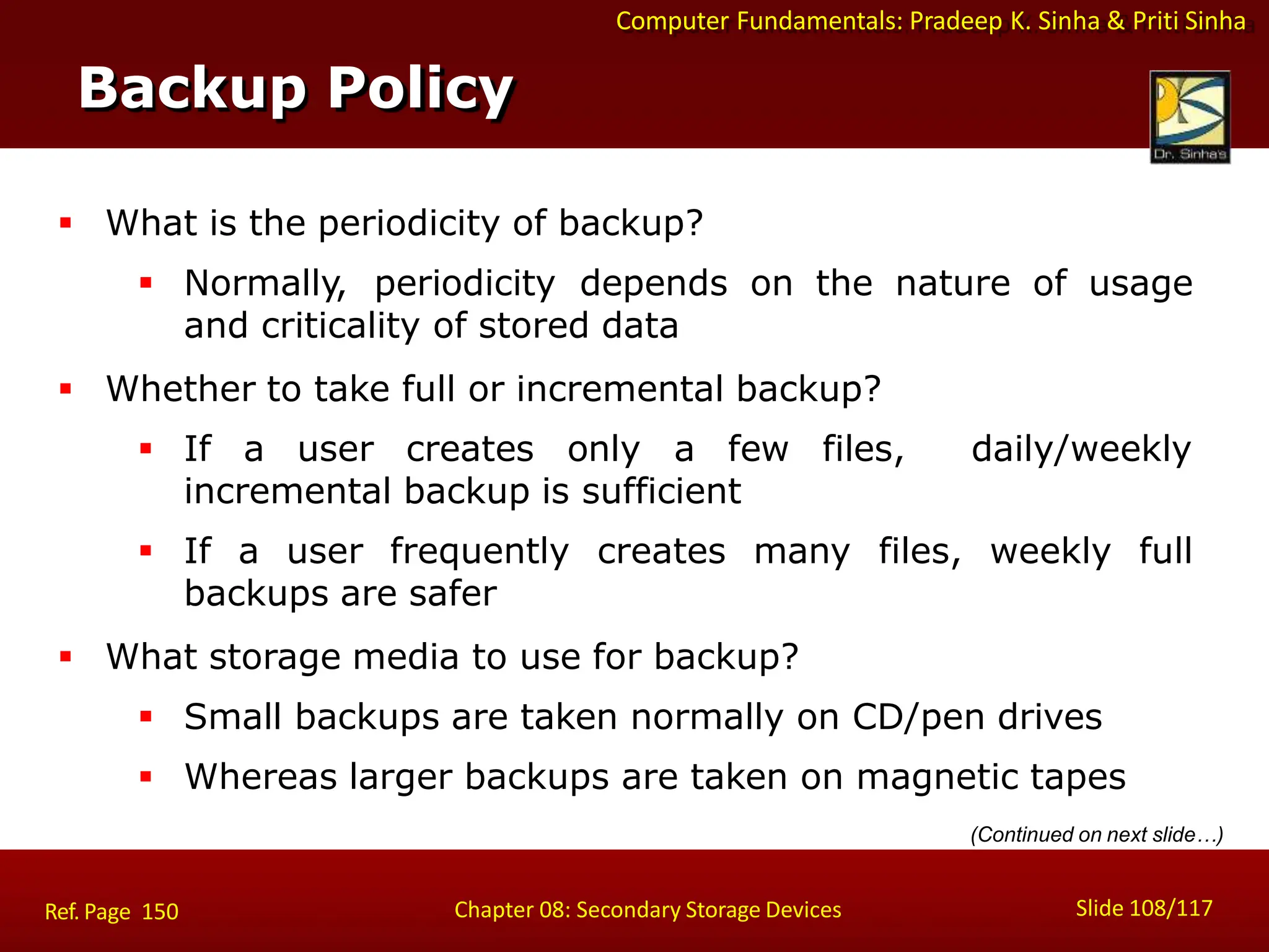 Computer Fundamentals: Pradeep K. Sinha & Priti Sinha
Backup Policy
Slide 108/117
Chapter 08: Secondary Storage Devices
Ref. Page 150
 What is the periodicity of backup?
 Normally, periodicity depends on the nature of usage
and criticality of stored data
 Whether to take full or incremental backup?
 If a user creates only a few files, daily/weekly
incremental backup is sufficient
 If a user frequently creates many files, weekly full
backups are safer
 What storage media to use for backup?
 Small backups are taken normally on CD/pen drives
 Whereas larger backups are taken on magnetic tapes
(Continued on next slide…)
 