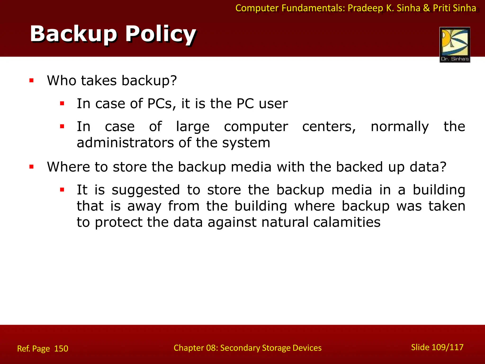 Computer Fundamentals: Pradeep K. Sinha & Priti Sinha
 Who takes backup?
 In case of PCs, it is the PC user
 In case of large computer centers, normally the
administrators of the system
 Where to store the backup media with the backed up data?
 It is suggested to store the backup media in a building
that is away from the building where backup was taken
to protect the data against natural calamities
Backup Policy
Slide 109/117
Chapter 08: Secondary Storage Devices
Ref. Page 150
 