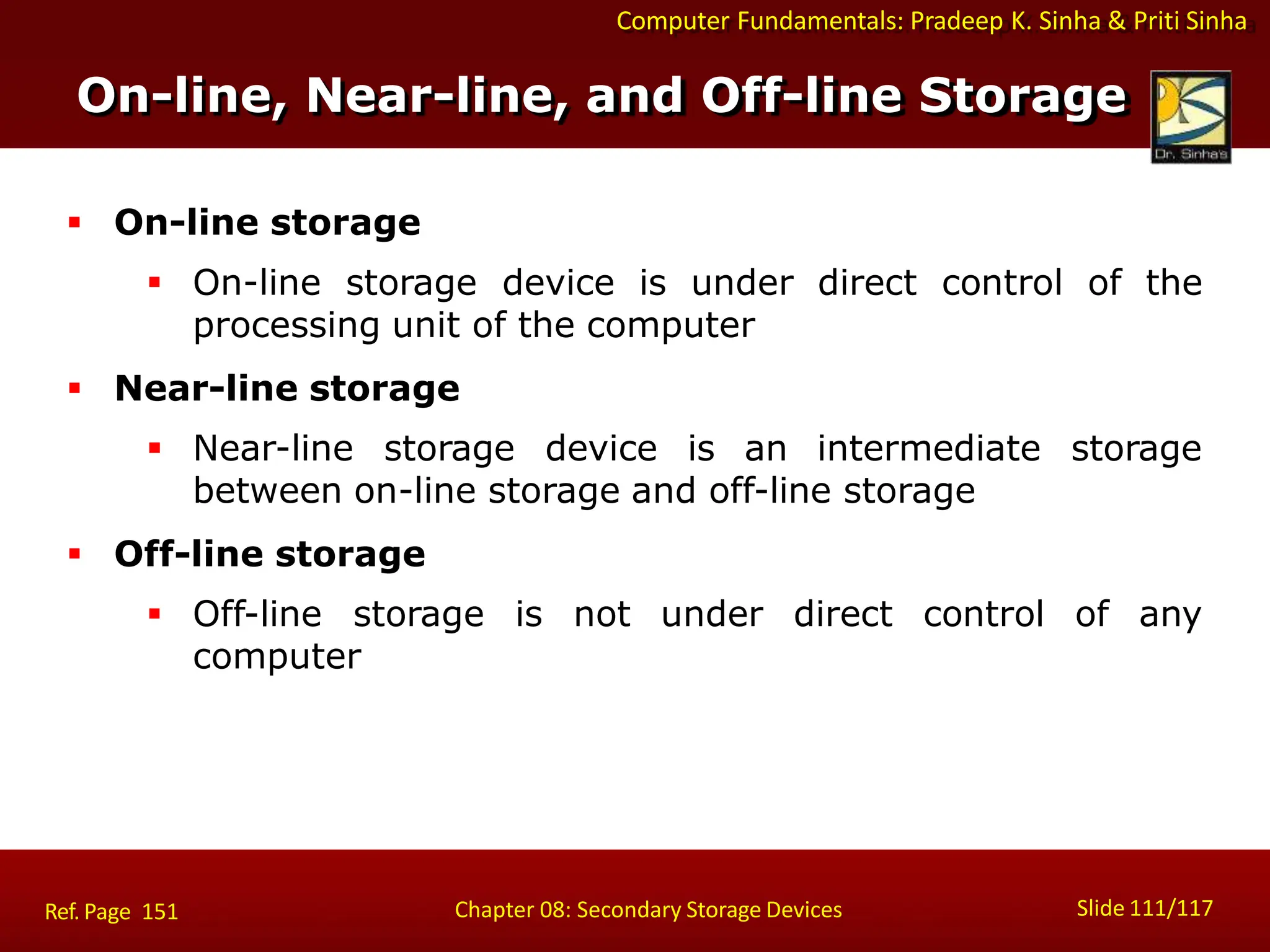 Computer Fundamentals: Pradeep K. Sinha & Priti Sinha
Slide 111/117
Chapter 08: Secondary Storage Devices
On-line, Near-line, and Off-line Storage
 On-line storage
 On-line storage device is under direct control of the
processing unit of the computer
 Near-line storage
 Near-line storage device is an intermediate storage
between on-line storage and off-line storage
 Off-line storage
 Off-line storage is not under direct control of any
computer
Ref. Page 151
 