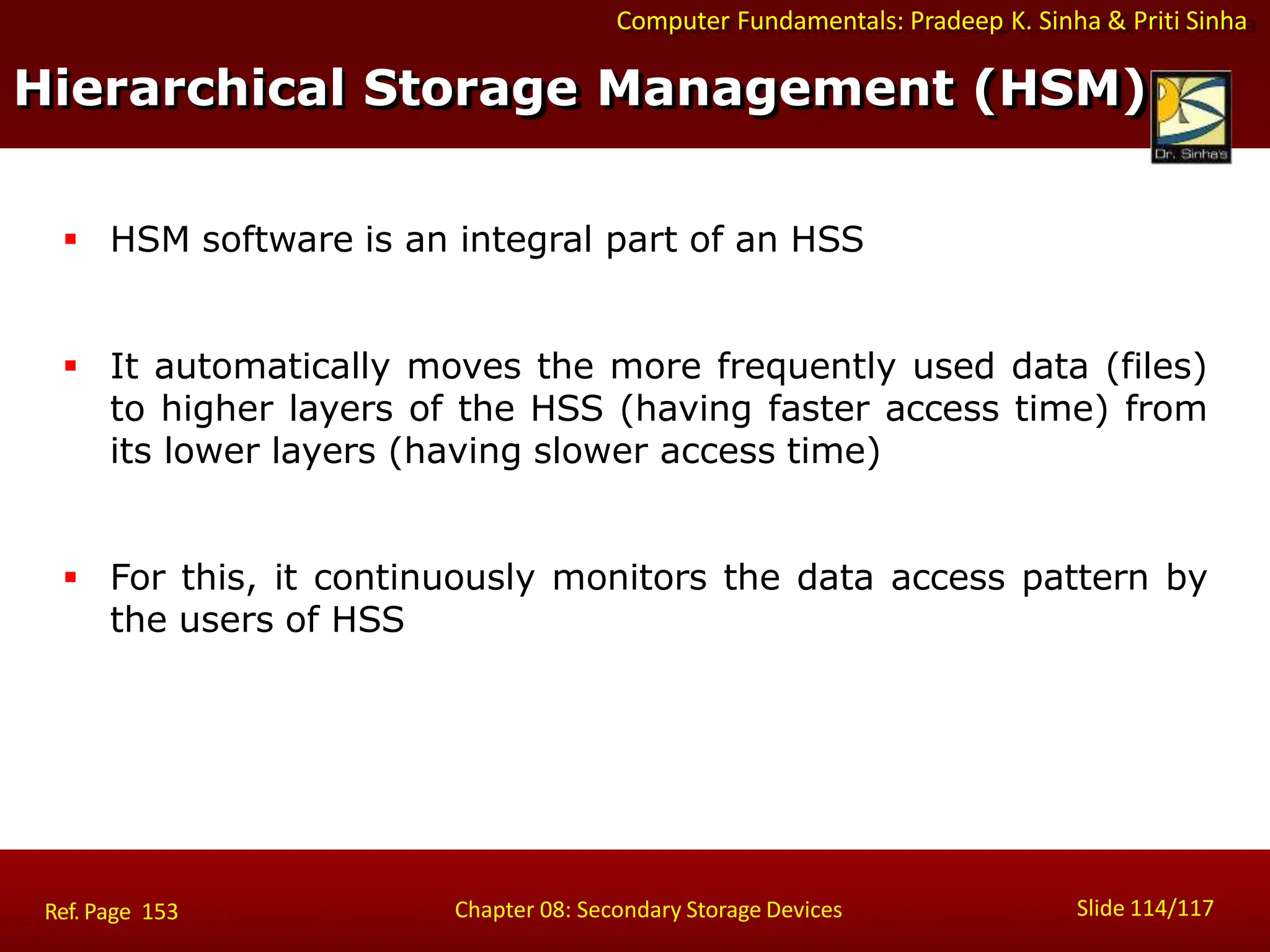 Computer Fundamentals: Pradeep K. Sinha & Priti Sinha
Hierarchical Storage Management (HSM)
Slide 114/117
Chapter 08: Secondary Storage Devices
Ref. Page 153
 HSM software is an integral part of an HSS
 It automatically moves the more frequently used data (files)
to higher layers of the HSS (having faster access time) from
its lower layers (having slower access time)
 For this, it continuously monitors the data access pattern by
the users of HSS
 