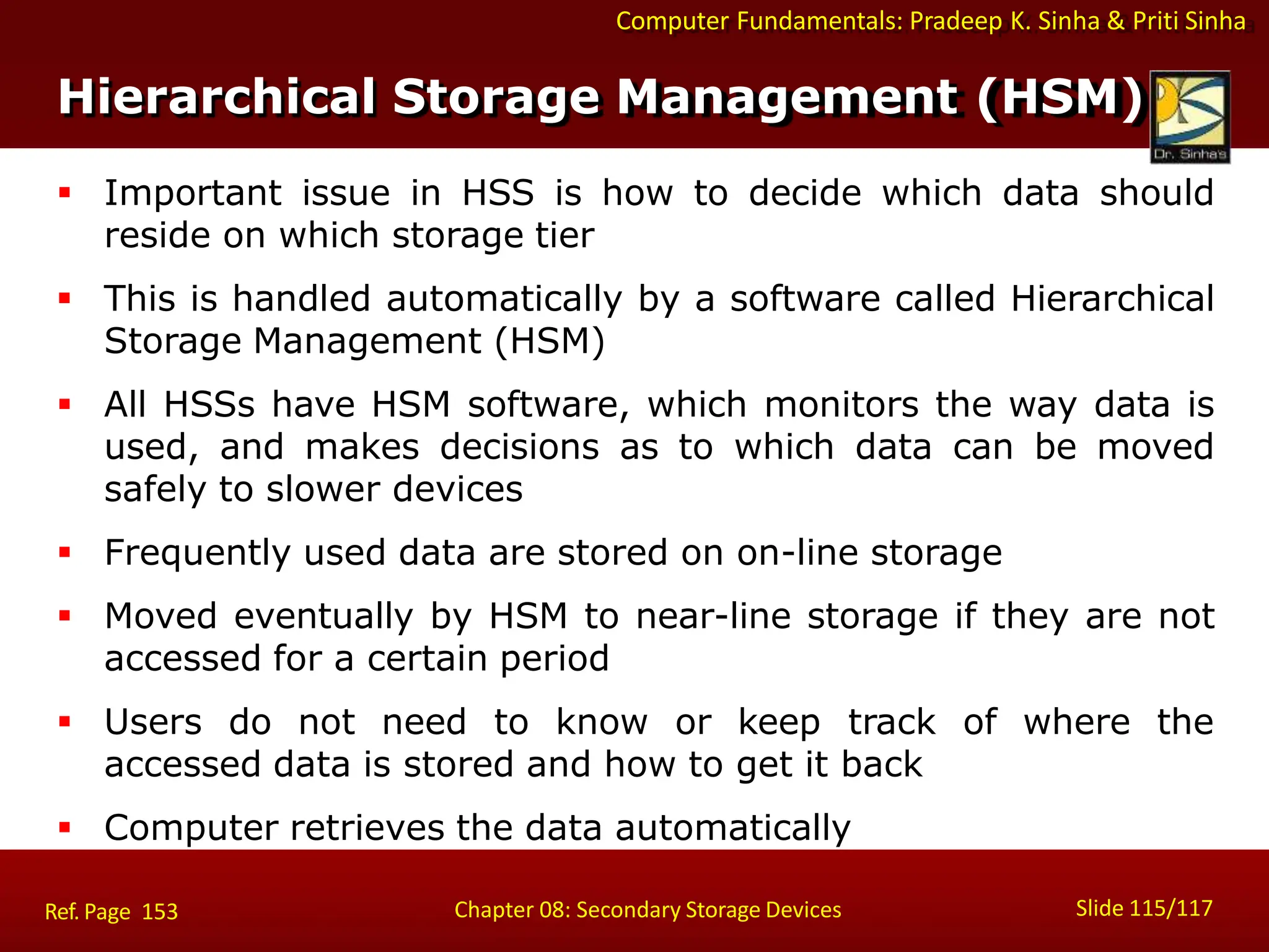 Computer Fundamentals: Pradeep K. Sinha & Priti Sinha
Hierarchical Storage Management (HSM)
Slide 115/117
Chapter 08: Secondary Storage Devices
Ref. Page 153
 Important issue in HSS is how to decide which data should
reside on which storage tier
 This is handled automatically by a software called Hierarchical
Storage Management (HSM)
 All HSSs have HSM software, which monitors the way data is
used, and makes decisions as to which data can be moved
safely to slower devices
 Frequently used data are stored on on-line storage
 Moved eventually by HSM to near-line storage if they are not
accessed for a certain period
 Users do not need to know or keep track of where the
accessed data is stored and how to get it back
 Computer retrieves the data automatically
 
