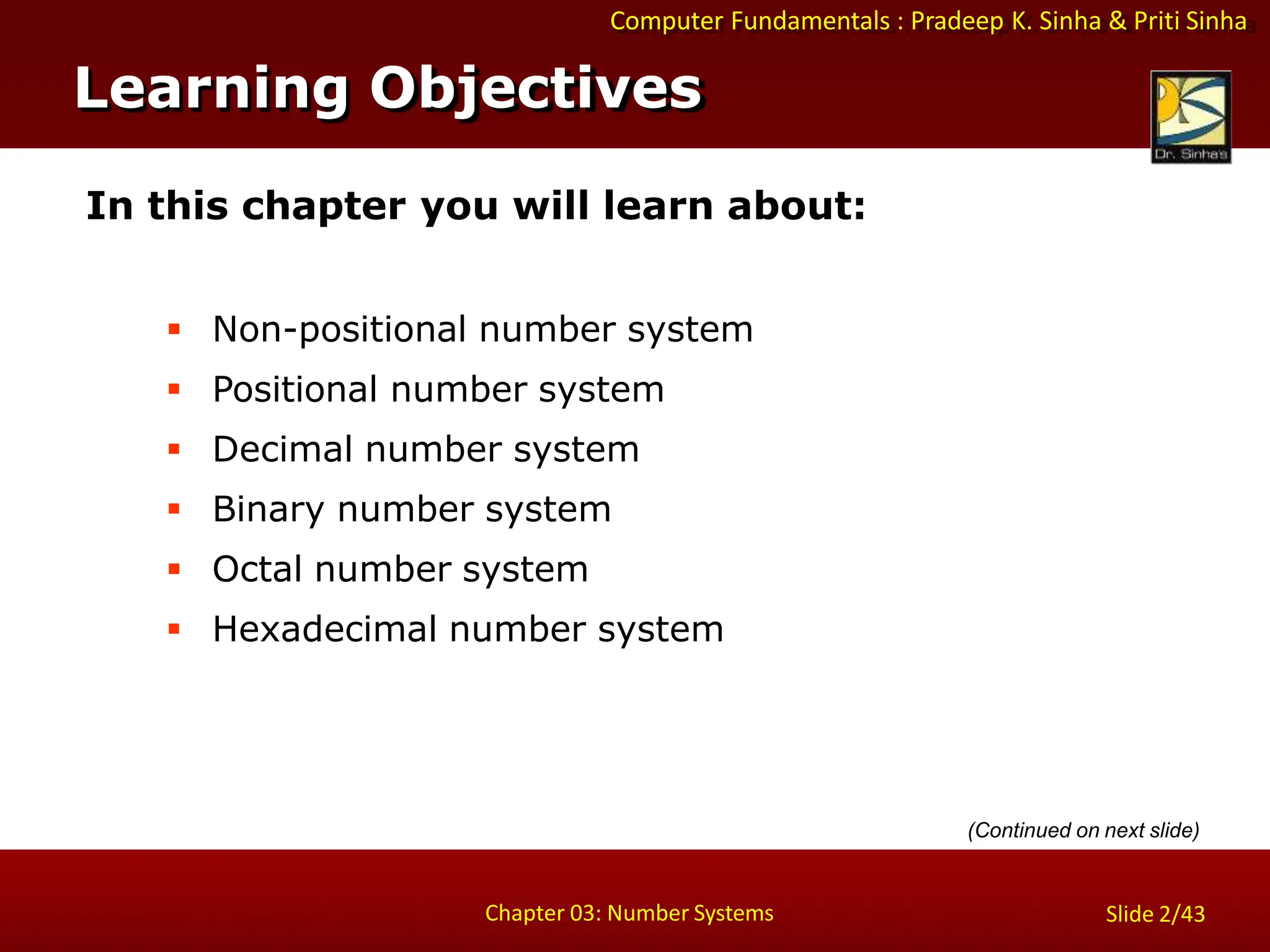 Computer Fundamentals : Pradeep K. Sinha & Priti Sinha
In this chapter you will learn about:
 Non-positional number system
 Positional number system
 Decimal number system
 Binary number system
 Octal number system
 Hexadecimal number system
Learning Objectives
Chapter 03: Number Systems Slide 2/43
(Continued on next slide)
 